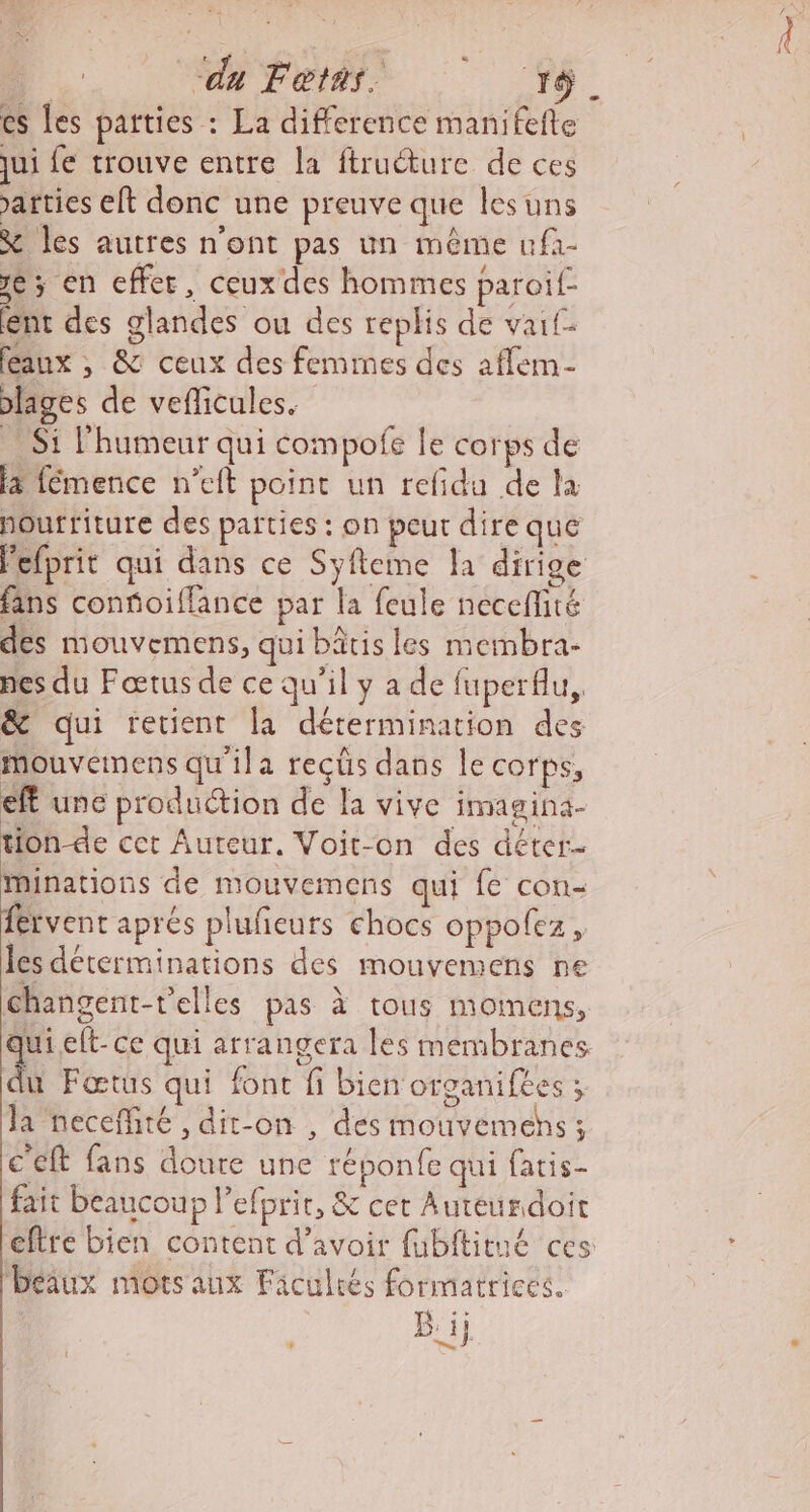 cs les parties : La difference manifefte jui fe trouve entre la ftruéture de ces atties eft donc une preuve que lesuns &amp; les autres n’ont pas un même ufà- 16; en effet, ceux des hommes paroif- nt des glandes ou des replis de vaif- eaux , &amp; ceux des femmes des affem- slages de veflicules. Si l'humeur qui compofe le corps de 4 fémence n’eft point un refidu de la houfriture des parties : on peur dire que Pefprit qui dans ce Syfleme la dirige fans confioifflance par la feule neceflité des mouvemens, qui bâtis les membra- nes du Fœtus de ce qu'il y a de fuperflu, &amp; qui retient la détermination des mouvemens qu'ila reçüs dans le corps, eff une production de la vive imagina- tion de cet Auteur. Voit-on des déter- Minations de mouvemens qui fe con- fervent aprés plufeurs chocs oppolez, les déterminations des mouvemens ne changent-t'elles pas à tous momens, qui.elt- ce qui arrangera les membranes &amp; Fœtus qui fonc fi bien organifees ; la neceffiré , dit-on , des mouvemehs ; ceft fans doure une réponfe qui fatis- fait beaucoup l’efprir, &amp; cet Autéurdoit eftre bien content d’avoir fubftitué ces Déiux mots aux Faculrés formatrices.