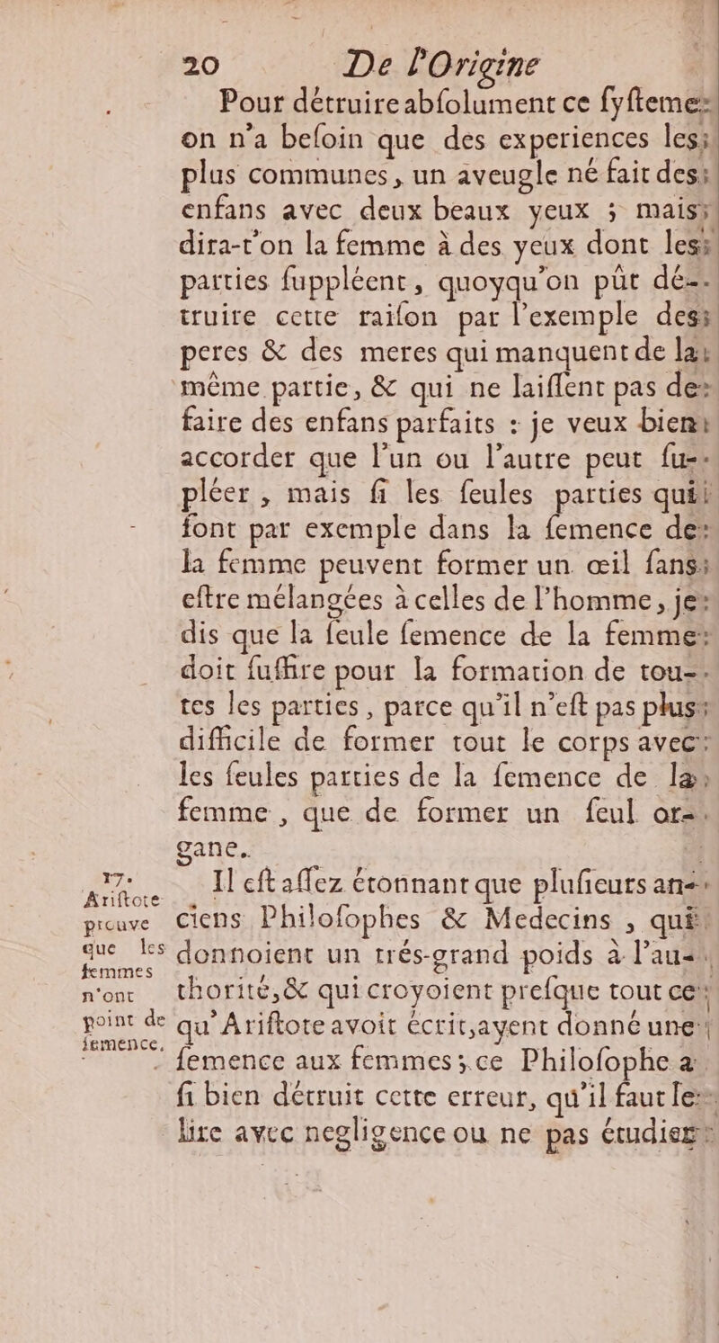 Tr. Ariftote picuve que Les femmes n'ont point de iemence, 20 De POrigine Pour détruire abfolument ce fyftemes on n'a beloin que des experiences les; plus communes, un aveugle né fair des: enfans avec deux beaux yeux ; maisÿ dira-t’on la femme à des yeux dont les parties fuppléent, quoyqu’on püt dé. truire cette raifon par l’exemple des peres &amp; des meres qui manquent de lab faire des enfans parfaits : je veux bien accorder que l’un ou l’autre peut fu+ pléer , mais fi les feules parties quéi font par exemple dans la femence de: la femme peuvent former un œil fans: eftre mélangées à celles de l’homme, je: dis que la feule femence de la femme: doit fuffire pour la formation de tou-. tes les parties, parce qu'il n’eft pas plus: difficile de former tout le corps avec® les feules parties de la femence de la, femme , que de former un feul or, gane.. ; Il eft affez étonnant que plufeurs ane» ciens Philofophes &amp; Medecins , quë donnoient un trés-grand poids à l’auar, thorité,&amp; qui croyoient prefque tout ce qu Ariftoteavoit éctit,ayent donné une fi bien détruit cette erreur, qu'il faut le lire avec negligence ou ne pas étudieg®