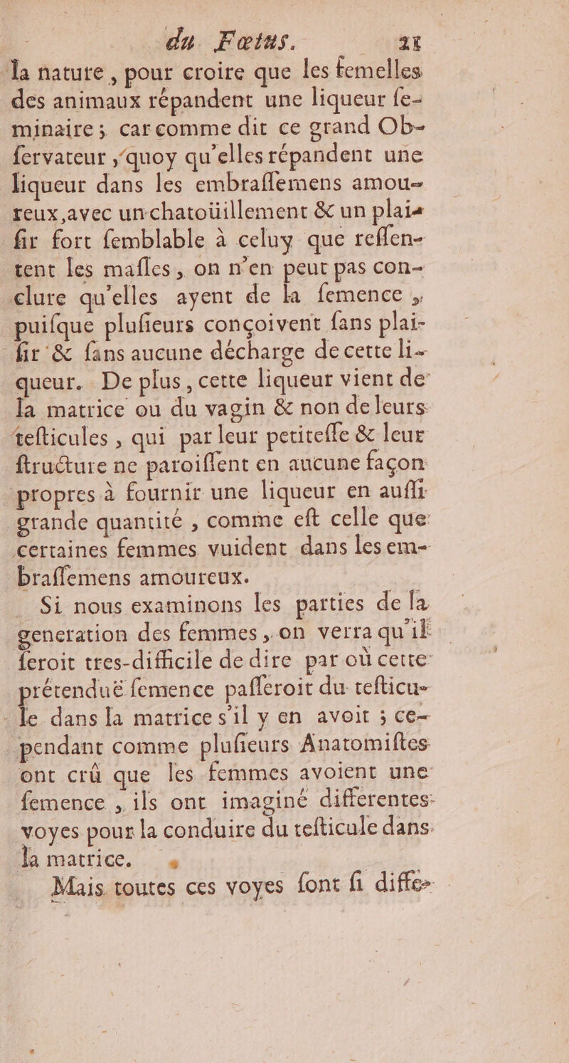 du Fœtus. atÿt la nature, pour croire que les femelles des animaux répandent une liqueur fe- minaire; car comme dit ce grand Ob- fervateur ,'quoy qu'elles répandent une liqueur dans les embraflemens amou- reux avec unchatoüillement &amp; un plais fir fort femblable à celuy que reflen- tent [es mafles, on n’en peut pas con- clure qu'elles ayent de ka femence puifque plufieurs conçoivent fans plai- _fir &amp; fans aucune décharge de certe li. queur. De plus, cette liqueur vient de: la matrice ou du vagin &amp; non deleurs tefticules , qui par leur petiteffe &amp; leur ftruéture ne paroiffent en aucune façon propres à fournir une liqueur en aufli grande quantité , comme eft celle que certaines femmes vuident dans les em- braflemens amoureux. . Si nous examinons les parties de {a gencration des femmes ,.on verra qu'il {eroit tres-difficile de dire par où cette: prétenduë femence pafleroit du tefticu- le dans la matrice s’il y en avoit ; ce- pendant comme plufieurs Anatomiftes ont crû que Îles femmes avoient une femence , ils ont imaginé differentes: voyes pour la conduire du tefticule dans Ma marric. NUE VU Mais toutes ces voyes font fi diffe-