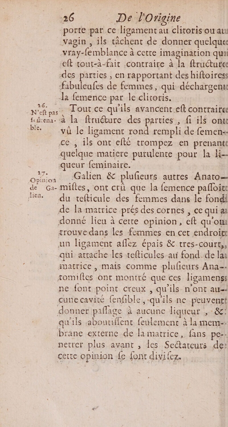 -26 De d'Origine porte par ce ligament au clitoris ou au vagin , ils tâchent de donner quelquu vray-femblance à cette imagination quai eft tout-à-fait contraire à la ftructurec des parties , en rapportant des hiftoiress fabuleufes de femmes, qui déchargenu Ja femence par le clitoris. Nas. Tout ce qu'ils avancent.eft contraire Sürena- à la ftruéture des parties, fi ils onu Pl yü Je ligament rond rempli de femen+. ce , ils ont efté trompez en prenantt quelque matiere purulente pour la li ueur feminaire. Dpniod Galien &amp; plufeurs autres Anato— de G:- miftes, ont crü que la femence pafloirt He du tefticule des femmes dans le fondi de la matrice prés des cornes , ce qui a donné lieu à cette opinion, eft qu’om trouvedans les femmes en cet endroit un ligament aflez épais &amp; tres-court,, qui attache les tefticules au fond. de lai matrice, mais comme pluficurs Ana. tomifles ont montré que ces ligamenss ne font point creux , qu’ils- n’ont aus cune cavité fenfible ,:qu'ils ne peuvenrt donner paflage à aucune liqueur SC! qu'ils abouriffent feulemenc à la meme. brane externe de laimatrice, fans pe-. netrer plus avant , les Sedtatcurs de: certe opinion {e font divilez. |