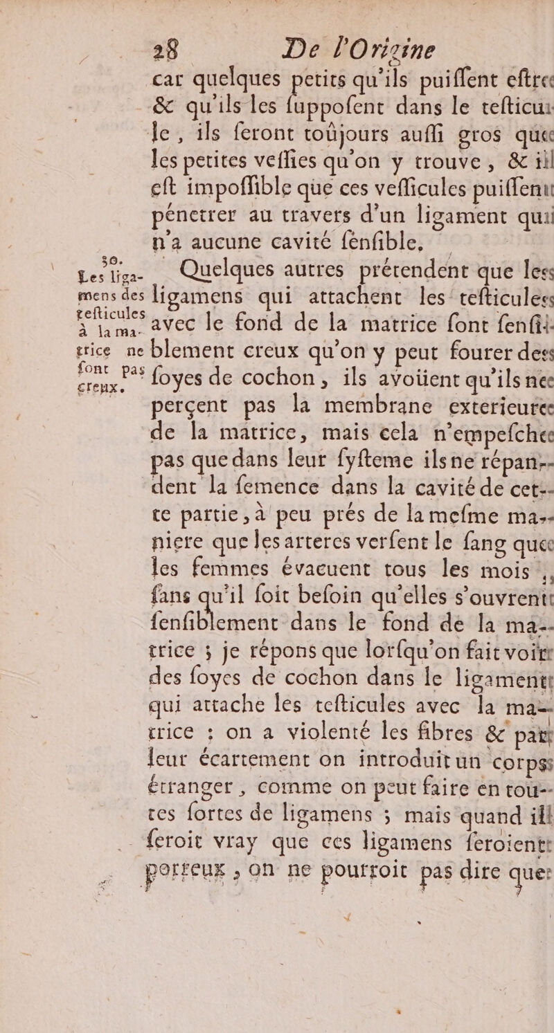 car quelques pers qu'ils puiflent eftres &amp; qu'ils les fuppofent dans le tefticu: le, ils feront toûjours aufli gros que les petites veflies qu'on y trouve, &amp; il eft impofñfible que ces veficules puiffenu pénctrer au travers d'un ligament qui n'a aucune cavité fénfible, Leslis Quelques autres prérendent que less mens des ligamens qui attachent les tefticules fiailes avec le fond de la matrice font fenfil: trice ne blement creux qu’on y peut fourer dess HO PAs foyes de cochon, ils avoiient qu'ils nee | perçent pas la membrane exterieure de la matrice, mais cela n’empefche pas que dans leur fyfteme ilsne répan.- dent la femence dans la cavité de cet-- te partie, à peu prés de la mefme ma.- niere que les arteres verfent le fang que les femmes évacuent tous les mois fans qu'il foit befoin qu'elles s’ouvrentt fenfiblement dans le fond de la ma. trice ; je répons que lorfqu’on fait voirr des foyes de cochon dans le ligamentt qui attache les tefticules avec la mat: rrice : on a violenté les fibres &amp; patt Jeur écartement on introduit un corpss étranger , comme on peut faire en tou-- ces fortes de ligamens ; mais quand ill . feroit vray que ces ligamens feroientt perteux ; on ne poufroit pas dire que: “NL