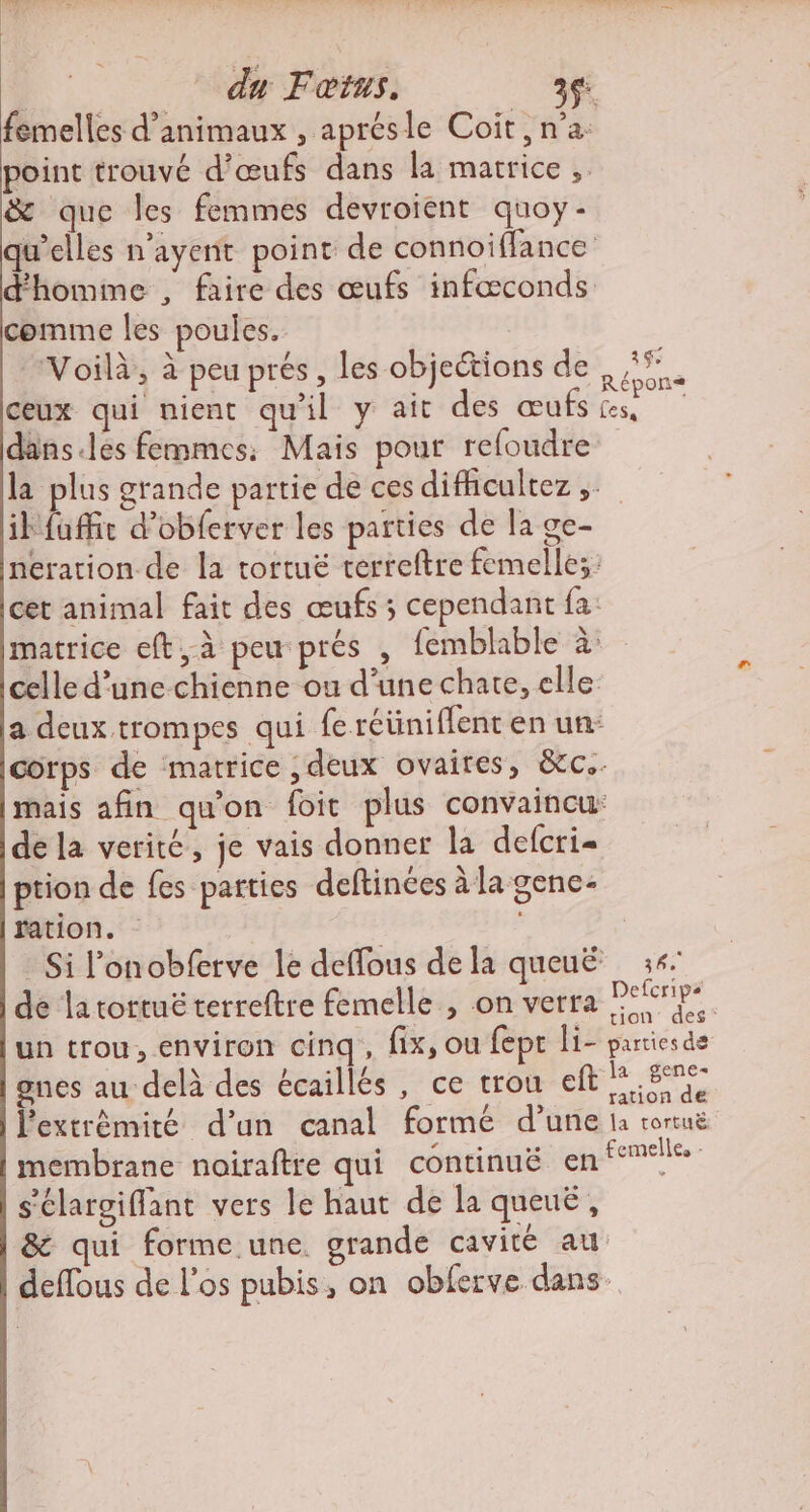 _° du Fœtus. ac femelles d'animaux , aprésle Coit, n’a: point trouvé d'œufs dans la matrice , &amp; que les femmes devroient quoy- qu’elles n'ayent point de connoiffance d'homime , faire des œufs infœconds comme les poules. Voilà, à peu prés, les objections de #*. ceux qui nient qu'il y ait des œufs Le dans.les femmes, Mais pour refoudre la plus grande partie de ces difhcultez ibfuffir d’obferver les parties de la ge- neration de la tortuë terreftre femelles: cet animal fait des œufs ; cependant fa: matrice eft,à peu prés , femblable à: celle d’une chienne ou d’une chate, elle a deux trompes qui fe réüniflent en un: corps de matrice , deux ovaires, &amp;c.. mais afin qu'on foit plus convaincu: de la verité, je vais donner la defcri= ption de fes parties deftinées à la gene- ration. : Si l’onobferve le deffous de la queuË :4 de latortuë terreftre femelle , on verra PERnPe un trou, environ cinq, fix, ou fept li- parties de gnes au delà des écaillés , ce trou eft Re l'extrémité d’un canal formé d’une la tortuë membrane noiraftre qui continuë en temtlle s'élaroiffant vers le haut de la queuë, &amp; qui forme.une. grande cavité au deffous de l'os pubis, on obferve dans