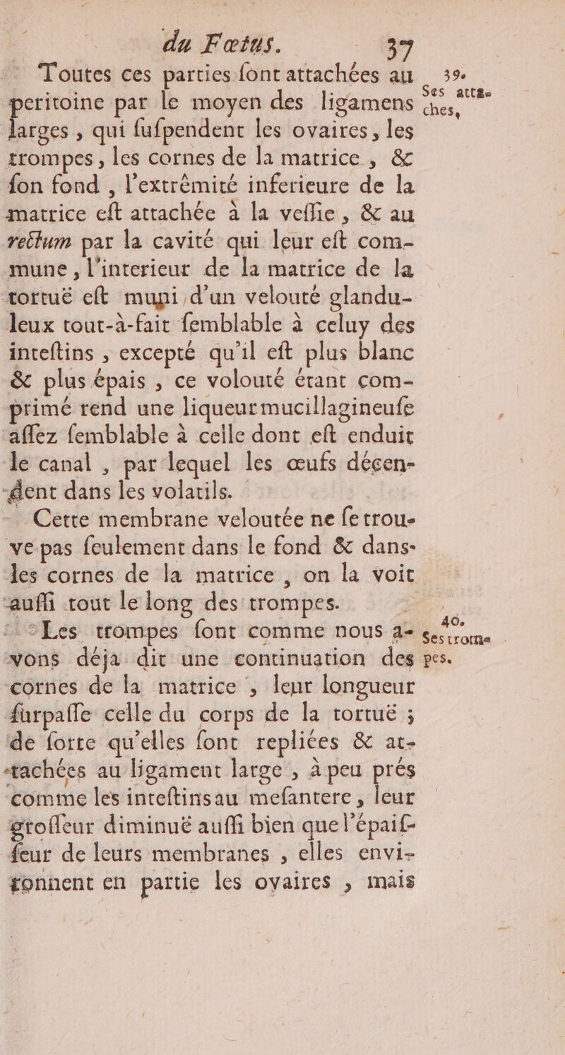 du Fœius. (3e Toutes ces parties font attachées au eritoine par le moyen des ligamens “pr , qui fufpendent les ovaires, les trompes , les cornes de la matrice, &amp; {on fond , l’extrèmité inferieure de la matrice eft attachée à la veflie, &amp; au reilum par la cavité qui leur eft com- mune , l'interieur de la matrice de la tortuëé eft muypi d'un velouté glandu- leux tout-à-fait femblable à celuy des inteftins , excepté qu'il eft plus blanc &amp; plus épais , ce volouté érant com- primé rend une liqueur mucillagineufe ‘affez femblable à celle dont eft enduit le canal , par lequel les œufs déçen- -dent dans les volarils. . Cette membrane veloutée ne fe trou- vepas feulement dans le fond &amp; dans- des cornes de la matrice , on la voit auf tout le long des trompes. 39e Ses att£s ches, vons déja dit une continuation des cornes de la matrice ; leur longueur furpañle celle du corps de la tortuë ; de forte qu'elles font replices &amp; at- ‘tachées au ligament large , à peu prés comme les inteftinsau mefantere, leur grofleur diminué auffi bien que l’épaif- feur de leurs membranes , elles envi- fonnent en partie les ovaires ; mais pes.