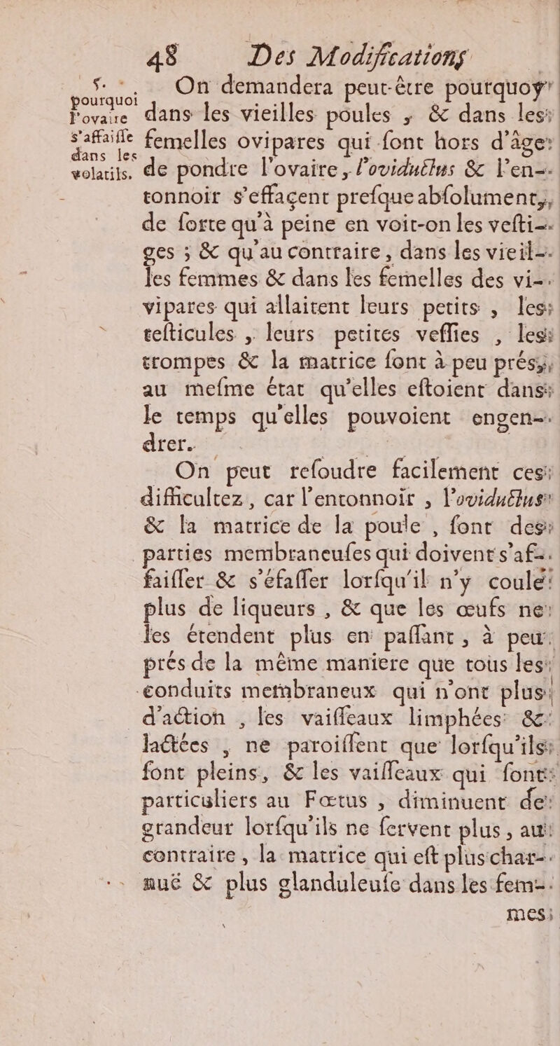 pourquoi l'ovaire s'affaifle dans les volarils. 48 Des Modifications | dans les vieilles poules ; &amp; dans les: femelles ovipares qui font hors d'âge: de pondre l'ovaire, loviduilus &amp; l'en. tonnoir s’effaçent prefque abfolument,, de forte qu'à peine en voit-on les vefti=. ges ; &amp; qu'au contraire, dans les vieil=. les femmes &amp; dans les femelles des vi-. vipares qui allaitent leurs petits , les: tefticules , leurs petites veflies , less trompes &amp; la matrice font à peu prés; au mefme état qu’elles eftoienr dans: le temps qu'elles pouvoient engen-. drer. LA r POSE _ On peut refoudre facilement ces: difhcultez, car l’entonnoir , l’ovidullus: &amp; la matrice de la poule , font des: parties membraneufes qui doivent s’afz. faifler &amp; s'éfafler lorfqu'il n’y coulé: plus de liqueurs , &amp; que les œufs ne: les étendent plus en paflant , à peu: prés de la même maniere que tous les d'action , les vaiffeaux limphées: &amp;: Jaétées , ne paroillent que lorfqu'ilss font pleins, &amp; les vailleaux qui font: particuliers au Fœtus , diminuent de’ grandeur lorfqu'ils ne fervent plus , au contraire, la matrice qui eft plus char. nué &amp; plus glanduleufe dans les fem. mes;