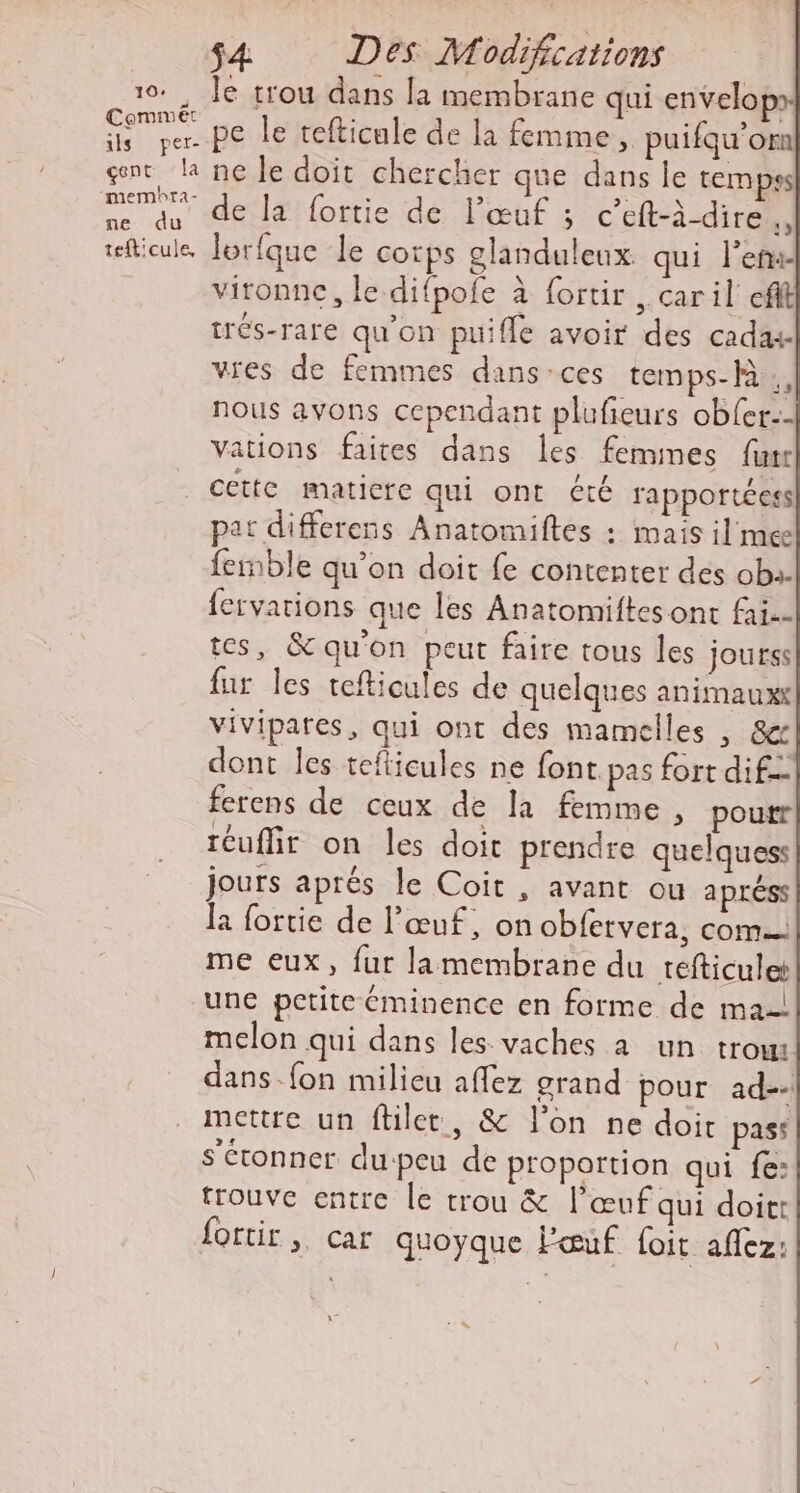 10. Je trou dans la membrane qui envelopx Un pe le tefticule de la femme, puifqu’om gent la ne le doit chercher que dans le temps Pros de la fortie de l’œuf ; c’eft-à-dire À tefticule Jorfque le corps glanduleux. qui ler vironne, le difpofe à fortir , caril efft trés-rare qu'on puifle avoir des cadas vies de femmes dans-ces temps- fa ., nous avons cependant plufieurs obfer:- Vations faites dans les femmes furr . cette matiere qui ont été rapportées pat differens Anatomiftes : mais il mee femble qu’on doit fe contenter des ob. fervations que les Anatomiftes ont fai. tes, &amp; qu'on peut faire tous les jourss fur les tefticules de quelques animauxx vivipares, qui ont des mamelles , &amp;r dont les tefticules ne font pas fort dif ferens de ceux de Ja femme, poutr téuffir on les doit prendre quelques jours aprés le Coit , avant ou apréss la fortie de l'œuf, on obfervera, com me eux, fur lamembrane du tefticulet une petite éminence en forme de ma-| melon qui dans les vaches à un trou dans. fon milieu affez grand pour ad-- mettre un ftiler, &amp; l’on ne doit pass s'étonner du-peu de proportion qui fe: trouve entre le trou &amp; l’œuf qui doit fortir, car quoyque l'œuf foit aflez: