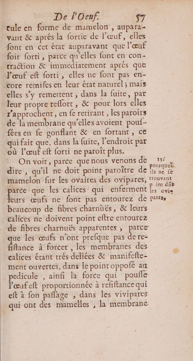 De lOeaf. $7 tule en forme de mamelon , aupara- vant &amp; aprés la fortie de l’œuf, elles font en cer état auparavant que l'œuf foir forti, parce qu'elles font en con- traion &amp; immediatement aprés que Pœuf eft forti, elles ne font pas en- “core remifes en leur état naturel ; mais elles s’y remettent, dans la fuite, par Jeur propre reflort , &amp; pour lors elles -s’approchent, en fe retirant , les paroirs de la membrane qu’elles avoient pouf- fées en fe gonflant &amp; en fortant , ce qui fait que, dans la fuite, l'endroit par où l’œuf eft forti ne paroiît plus. On voit, parce que nous venons de dire, qu'il ne doit point paroître de mamelon fur les ovaires des ovipares, parceque les calices qui enferment leurs œufs ne font pas entourez de beaucoup de fibres charnüës, &amp; leurs calices ne doivent point eftre entourez ue les œufs n’ont prefque pas dere- fiflance à forcer , les membranes des calices érant trés-deliées &amp; manifefte- . ment ouvertes, dans le point oppofé au pedicule , ainfi la force qui pouffe lœufeft proportionnée à refiftance qui eft à fon paflage ; dans les vivipares qui ont des mamelles , la membrane 137 les ovis pates Es