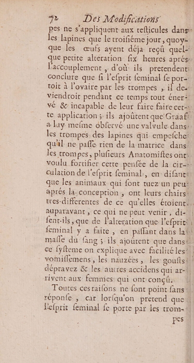 pes ne s'appliquent aux refticules dans les lapines que le troifiéme jour , quoy: que les œufs ayent déja recü quel: que peute altération fix heures aprés l'accouplement , d’où: ils pretendent: conclure que fi l’efprit {eminal fe pOr=. toit à l'ovaire par les trompes ; il des viendroit pendant ce temps tout éner: ve &amp; incapable de leur faire faire cet-à te application ; ils ajoûtent que'Graaft &amp; Hiy mefme obfervé une valvule dans: les trompes des lapines qui. empefche: quil ne pale rien de la matrice dans: les trompes, plufieurs Anatomiftes ont: voulu fortifier cette penfée de la cir-- culation de l'efprit feminal:, en: difant: que les animaux qui font tuez un peut aprés la: conception, ont leurs chairs*. tres-diffcrentes de ce qu'elles étoient.. auparavant , Ce qui nepeut venir, di- fent-ils , que de lalreration que: l'efprie: feminal y a faite, en paflaat daus la malle du fang 5 ils ajoutent que dans# ce {yfteme on explique avec facilité les! vomiflemens,, les nauzées , les gouftsi dépravez &amp; les autres accidens qui ar-* rivent aux femmes: qui ont CONÇU: Toutes cesraifons ne font point fans w réponle , car loriqu'on pretend que n Vefprit feminal fe porte par les trona-: pes