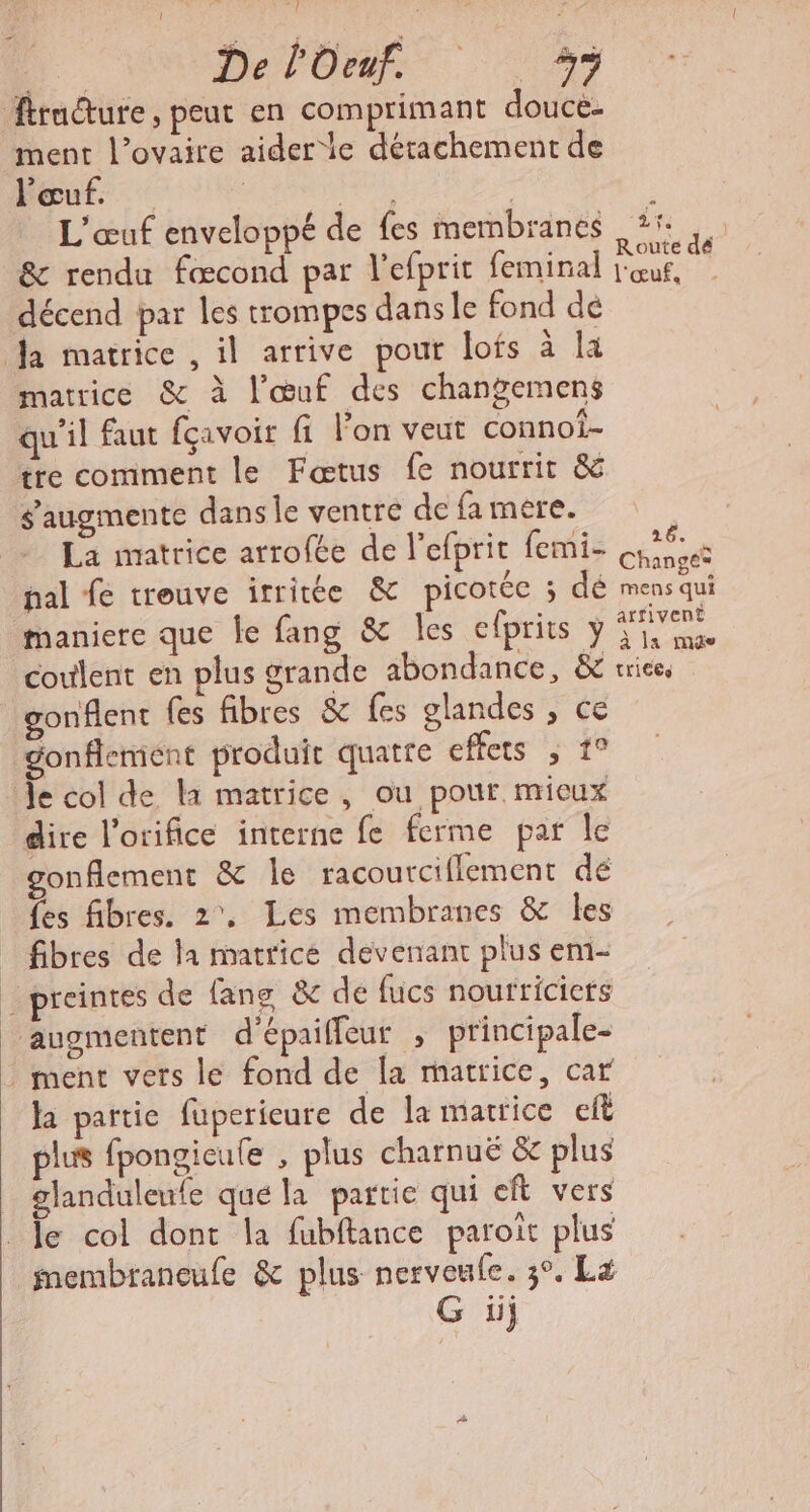 Fame à k s D DelOME. 29 fracture, peut en comprimant douce. ment l’ovaire aider le détachement de l'œuf. ; ie : L'œuf enveloppé de fes membranes dt r &amp; rendu fœcond par l'efprit feminal ue di décend par Îles trompes dans le fond dé Ja matrice , il arrive pout lofs à [4 matrice &amp; à l'œuf des changemens qu'il faut fçavoir fi lon veut connof- tre comment le Fæœtus fe nourrit &amp; augmente dans le ventre de fa mere. La matrice arrofée de l’efprit femi- ns pal £ trouve itritée &amp; picotée 3 dé mens qui maniere que le fang &amp; Îles cfprits y ie coulent en plus grande abondance, &amp; trices gonflent fes fibres &amp; fes glandes , ce gonflement produit quatre case Je col de la matrice, ou pour mieux dire l'orifice interne fe ferme par le gonflement &amp; le racoutciflement dé fes fibres. 2, Les membranes &amp; les fibres de la matrice devenant plus em- _preintes de fans &amp; de fucs noufriciets | augmentent d'épaiffeur , principale- ment vers le fond de [a matrice, car ha partie fuperieure de la matrice eft plus fpongieule , plus charnuë &amp; plus | glanduleufe qué la partie qui eft vers Je col dont la fubftance paroit plus membraneufe &amp; plus nervenle. 3°. La G iij