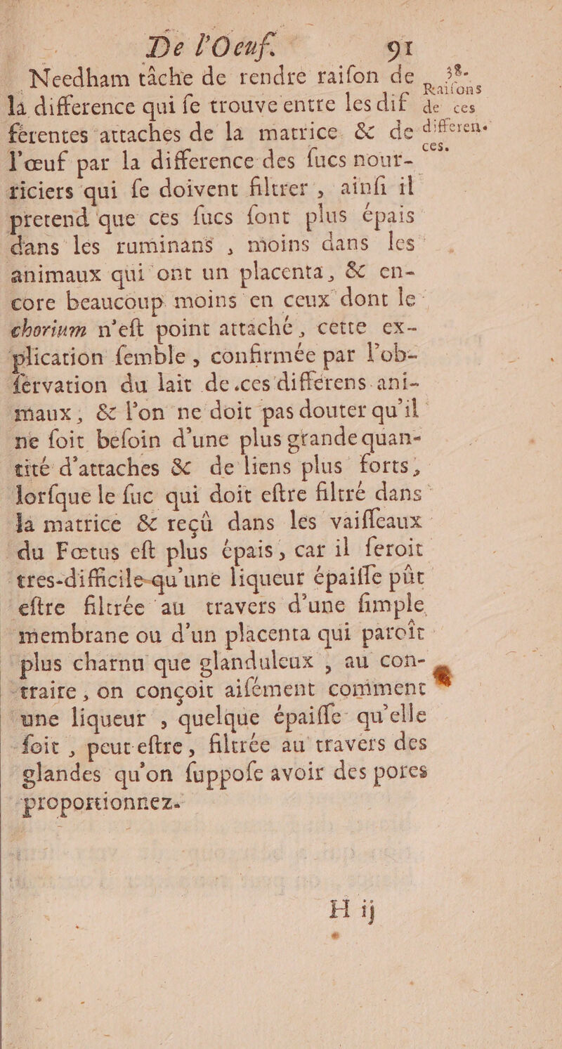 ‘1 Da lOMAT. ” Needham tâche de rendre raifon de la difference qui fe trouveentre lesdif férentes attaches de la matrice &amp; de l'œuf par la difference des fucs nour- prerend que ces fucs font plus épais 38. Railons de ces difference animaux qui ont un placenta, &amp; en- chorinm n'eft point attaché, cette ex- plication {emble, confirmée par lob- férvation du lait de.ces différens ani- ne foit befoin d’une plus grande quan- tité d’atraches &amp; de liens plus forts, Ja matrice &amp; reçù dans les vaifleaux du Foœtus eft plus épais, car il feroit tres-difficile-qu'une liqueur épaifle püt plus charnu que glandulcux , au con- traite, on conçoit aifément comment ‘une liqueur , quelque épaiffle qu'elle foit , peureftre, filtrée au travers des glandes qu'on fuppofe avoir des pores ‘proportionnez. H ij