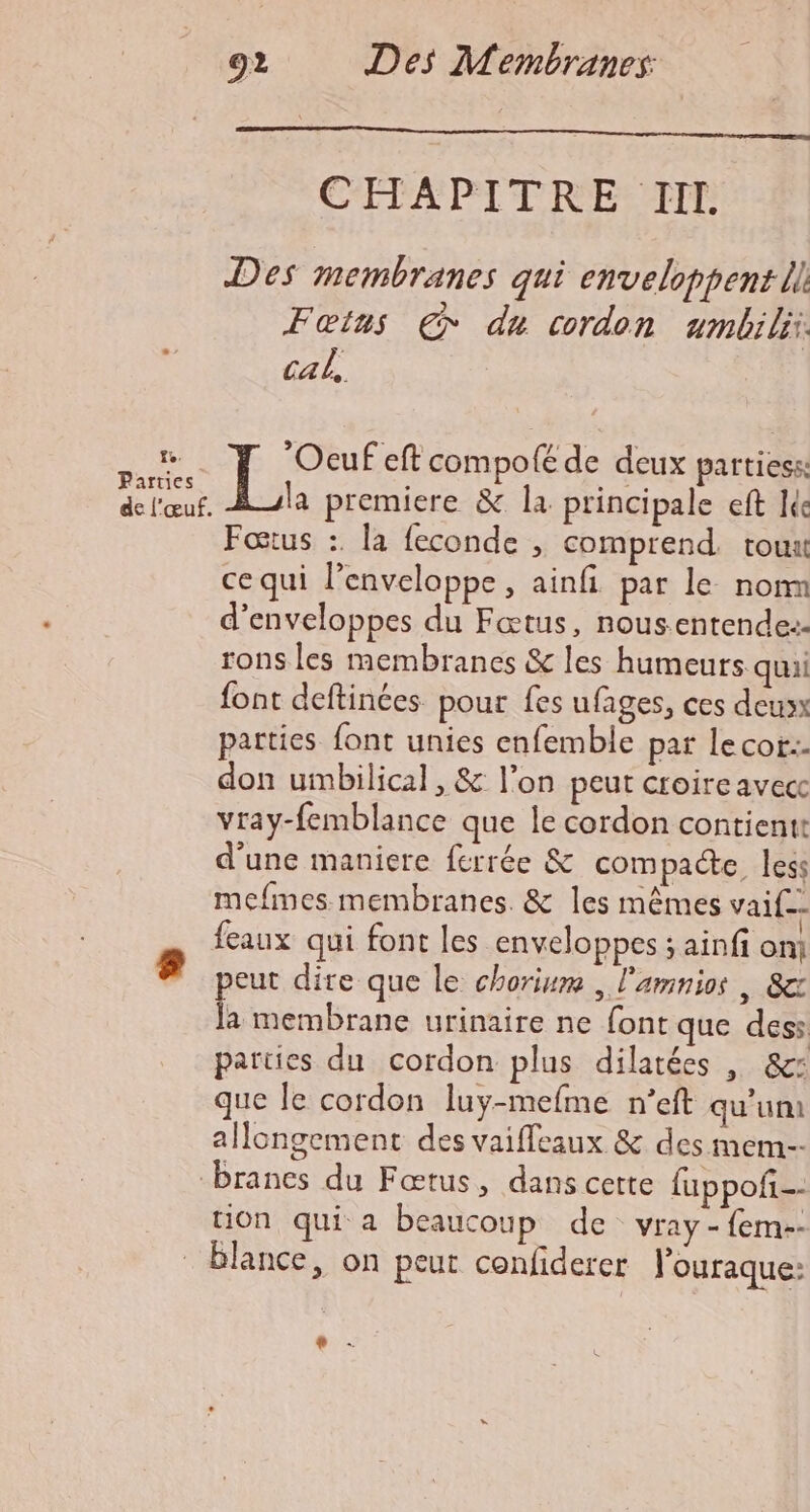 CETAPITRESTIL Des membranes qui enveloppent il Fœtus € du cordon ambi ii. cab, re “Ocuf eft compolé de deux partiess: Re Lx premiere &amp; la principale eft ie Foœtus :. la feconde , comprend. tout ce qui l’enveloppe , ainfi par le nom d’enveloppes du Fœtus, nousentendez- rons les membranes &amp; les humeurs quai font deftinées. pour fes ufages, ces deux patties font unies enfemble pat lecor:. don umbilical, &amp; l’on peut croire avecc vray-femblance que le cordon contientt d'une maniere ferrée &amp; compacte less mefmes membranes. &amp; les mêmes vaif-- feaux qui font les enveloppes ; ainfi onj 8 peut dire que le chorium , l'amnios | 8e ke membrane urinaire ne font que dess parties du cordon plus dilarées | 8: que le cordon luy-mefme n’eft qu'um allongement des vaifleaux &amp; des mem-- branes du Fœtus, dans cette fuppof-- tion qui a beaucoup de vray - fem-- _Blance, on peut confiderer louraque: dé: