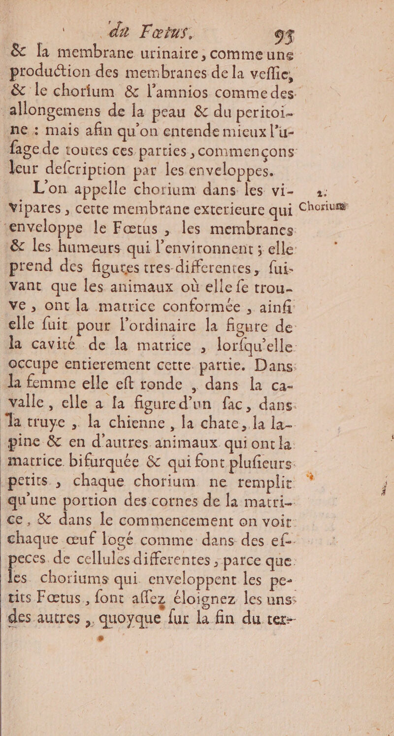 da Fœtur., 9% &amp; la membrane urinaire, commeune production des membranes de la veflie, &amp; le chorium &amp; l’amnios commedes _allongemens de la peau &amp; du peritoi- ne: mais afin qu’on entende micux l’u- fage de toutes ces. parties , commençons leur defcription par les enveloppes. L'on appelle chorium dans les vi- 2: Vipares , cette membrane exterieure qui Choriun “enveloppe le Fœtus , les membranes &amp; les humeurs qui l’environnent ; elle: prend des figutes tres differentes, fui- vant que les animaux où elle fe trou- ve, ont la matrice conformée , ainf elle fuit pour l'ordinaire la figure de la cavité de la matrice , lorfqu’elle. occupe entierement cette pattie. Dans: l femme elle eft ronde , dans la ca- valle, elle à [a figured’un fac, dans. a truye , la chienne , la chate,.la la pince &amp; en d’autres animaux quiontla: matrice bifurquée &amp; qui font plufieurs petits , chaque chorium ne remplit qu'une portion des cornes de la matri ce, &amp; dans le commencement on voir: chaque œuf logé comme dans des ef. peces. de cellules differentes ; parce que. les. choriums qui enveloppent les pe- tits Fœtus., {ont allez éloignez les uns: des autres ,, quoyque fur la fin du ter-- LL