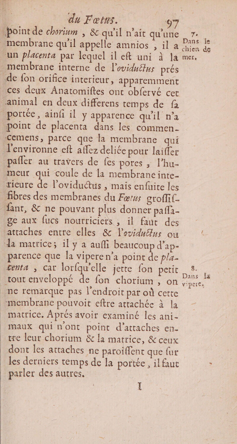 -boint de chorinm , &amp; qu'il n'ait qu'une nt membrane qu’il appelle amnios , il a nd un placenta par lequel il eft uni à la mer. . membrane interne de l’oviduttus prés .de fon orifice interieur, apparemment ces deux Anatomiftes ont obfervé cet animal en deux differens temps de fa portée, ainf il y apparence qu'il n’a point de placenta dans les commen cemens, parce que la membrane qui J'environne eft affez deliée pour laiffer pafler au travers de fes pores ; l’hu- mceur qui coule de la membrane inte- tieure de l’oviduétus , mais enfuite les fibres des membranes du Fœrus grofli{. fant, &amp; ne pouvant plus donner pa fla- ge aux fucs nourriciers , il faut des attaches entre elles &amp; lovidu@us ou k dk matrice; il y a auffi beaucoup d’ap- parence que Ja vipere n’a point de p/a- tenta ; cat lorfqu'elle jette fon petit it | ; k ans fa tout enveloppe de fon chorium , on viperes _ ne remarque pas l'endroit par où cette “membrane pouvoit eftre attachée à la matrice. Aprés avoir examiné les ani- maux qui n'ont point d’attaches en. tre leur chorium &amp; la matrice, &amp; ceux dont les attaches ne paroiffenc que {ur les derniers temps de la portée , il faut è parler des autres.