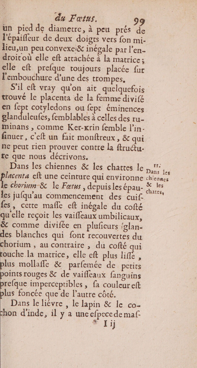 un pied de diametre, à peu prés de l'épaiffeur de deux doigts vers fon mi- lieu,un peu convexei&amp; inégale par l’en- droic où elle eft attachée à la matrice; elle eft prefque toujours placée fur l'embouchure d’une des trompes. trouvé le placenta de la femme divifé en fept cotyledons ou fept éminences Bdileutes. {emblables à celles des ru- minans , comme Ker-Krin femble l’in- finuer, c’eft un fait monftreux, &amp; qui ne peut rien prouver contte la ftructu- fe que nous décrivons. Dans les chiennes &amp; les chattes le placenta eft une ceinture qui environne le chorium-&amp; 1e Fœtus, depuis les épau- les jufqu’au commencement des cuif. fes, certe mafle eft inégale du cofté qu'elle reçoit les vaifleaux umbilicaux, &amp; comme divifée en plufieurs {glan- des blanches qui font recouvertes du chorium , au contraire , du cofté qui touche. la matrice, elle eft plus life, plus mollaffe &amp; parfemée de petits oints rouges &amp; de vaifleaux fanguins refque imperceptibles, fa couleur eft lus foncée que de l’autre côté. Dans le lièvre , le lapin &amp; le co- hon d'inde, il y a une efpece de maf. | # Ji tr. Dans {es chiennes les chartes,