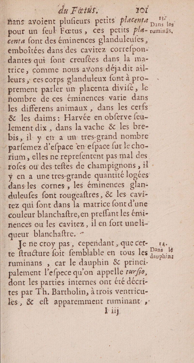 du Ftiis. for … fans avoient plufieurs petits placenta, 15. pour un feul Fœtus, ces petits Pla- ruminss, _centa (ont des éminences glanduleules , :émboîtées dans des cavitez correfpon- dantes qui font creufées dans la ma- trice, comme nous avons déja dit ail- leurs ; ces corps glanduleux {ont à pro- _ prement parler un placenta divifé, le _ nombre de ces éminences varie dans les differens animaux , dans les cerfs &amp; les daims: Harvée en obferve feu lement dix , dans la vache &amp; les bre- bis, il y ex a un tres-grand nombte - parfemez d'efpace en efpace fur le cho- rium , elles ne reprefentent pas mal des tofes où des teftes de champignons , il : ÿ en a unetres-grande quantité logées dansles cornes , les éminences glan- duleufes font rougeaftres, &amp; les cavi- tez qui font dans la matrice font d'une couleur blanchaftre,en preffant les émi- nences ou les cavitez, il en fort uneli- _ queut blanchaftre, - | Jenecroy pas, cepeñdant,quecet- 14. te ftruture foit femblable en tous Îles cs ruminans , car le dauphin &amp; princi- hr palement l’efpece qu'on appelle rwr/fo, dont les parties internes ont été décri- tes pat Th. Bartholin, à trois ventricu- les, &amp; eft apparemment ruminant ,: Li].