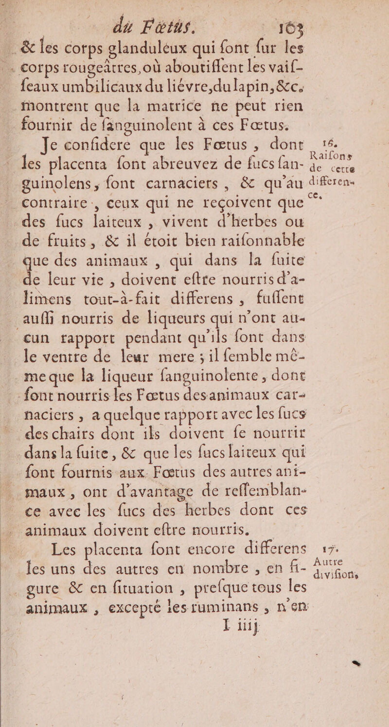 D. dé Fétns. 163 … &amp; les corps glanduleux qui font fur les corps rougeârres,où aboutiflent les vaif- _ feauxumbilicaux du liévre,dulapin,&amp;c. montrent que la matrice ne peut rien fournir de fanguinolent à ces Fœtus. … Je confidere que les Fœtus , dont 16. Jes placenta font abreuvez de fucs fan- 7 ee guinolens, font carnaciers , &amp; qu’au A contraire, Ceux qui ne reçoivent que des fucs laiteux , vivent d'herbes ou de fruits, &amp; il étoit bien raifonnable que des animaux , qui dans la fuite e leur vie , doivent eftre nourris d'a- limens tout-à-fait differens , fuflent auf nourris de liqueurs qui n'ont au- cun tapport pendant qu'ils font dans le ventre de leur mere ; il femble mè- meque la liqueur fanguinolente, dont font nourris les Fœtus desanimaux car nacicrs , a quelque rapport avec les fucs des chairs dont ils doivent fe nourrir dans la fuite, &amp; que les fucs laireux qui font fournis aux. Fostus des autres ani- maux, ont d'avantage de reffemblan- ce avec les fucs des herbes dont ces animaux doivent eftre nourris. Les placenta font encore differens 17. les uns des autres en nombre , en fi- a . gure &amp; en fituation , prefque tous les animaux , excepté 165 UMINANS ; n en | L iij