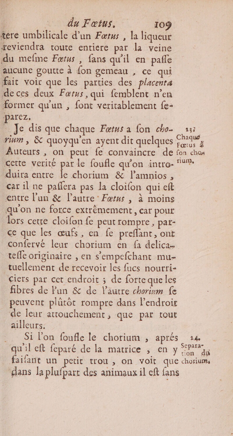 tere umbilicale d’un Fœtus , la liqueur reviendra toute entiere par la veine du mefme Fœrus , fans qu’il en pañle aucune goutte à fon gemeau , ce qui fair voir que les parties des placenra deces deux Fœtus, qui femblent n’en former qu'un , font veritablement fe- parez. | Je dis que chaque Færus a fon cho- 15 rium , &amp; quoyqu’en ayent dit quelques 1%, Auteurs , on peut fe convaincre de fon ch cette verité par le foufle qu’on intro- duira entre le chorium &amp; l’amnios , car il ne pañlera pas la cloifon qui eft entre l’un &amp; l’autre’ Fœtus , à moins qu'on ne force extrêmement, car pour Jors cette cloifon fe peutrompre, pat- ce que les œufs, en fe preflant, ont confervé leur chorium en fa delica- teffe originaire , en s'empefchant mu- tuellement de recevoir les fucs nourri- ciers par cet endroit ; de forte que les fibres de Pun &amp; de l’autre chorism fe peuvent plütôt rompre dans l'endroit de leur attouchement , que par tout ailleurs. Si l’on foufle le chorium ; aprés 24 qu'il eft feparé de la matrice , en y Pers faifant un petit trou , on voit que choriums dans la plufpart des animaux il eft fans