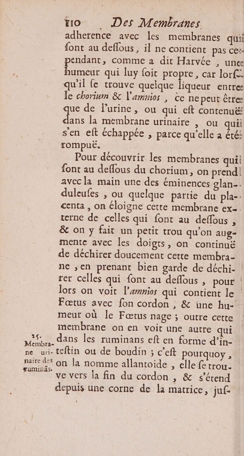 adhetence avec les membranes quii font au deflous, il ne contient pas ce:- pendant, comme a dit Harvée , unes humeur qui luy foit propre, car lorfe- qu'il fe trouve quelque liqueur entres le chorinm &amp; V'amnios , ce ne peut êtres que de Purine, ou qui cft contenué: dans la membrane urinaire , ou quii s'en eft échappée , parce qu'elle a été: rompuëË. Pour découvrir les membranes quii font au deflous du chorium, on prend! avec la main une des éminences glan-. duleufes , ou quelque partie du pla-: centa , on éloigne cette membrane exe. terne de celles qui font au deffous , &amp; on y fait un petit trou qu'on aug- mente avec les doigts, on continuë de déchirer doucement cette membra- rer celles qui {ont au deflous , pour lors on voit l’amnios qui contient le Fœtus avec fon cordon, &amp; une hu- meur où le Fœtus nage ; Outre cette membrane on en voit une autre qui 35 dans les ruminans eft en forme d'’in- Membra- ; ; » ne ur- teftin ou de boudin ; c’eft pourquoy , aire d$ on la nomme allantoide , elle fe trou FE meiversila fin ducordun , &amp; s'étend depuis une corne de la matrice, juf-