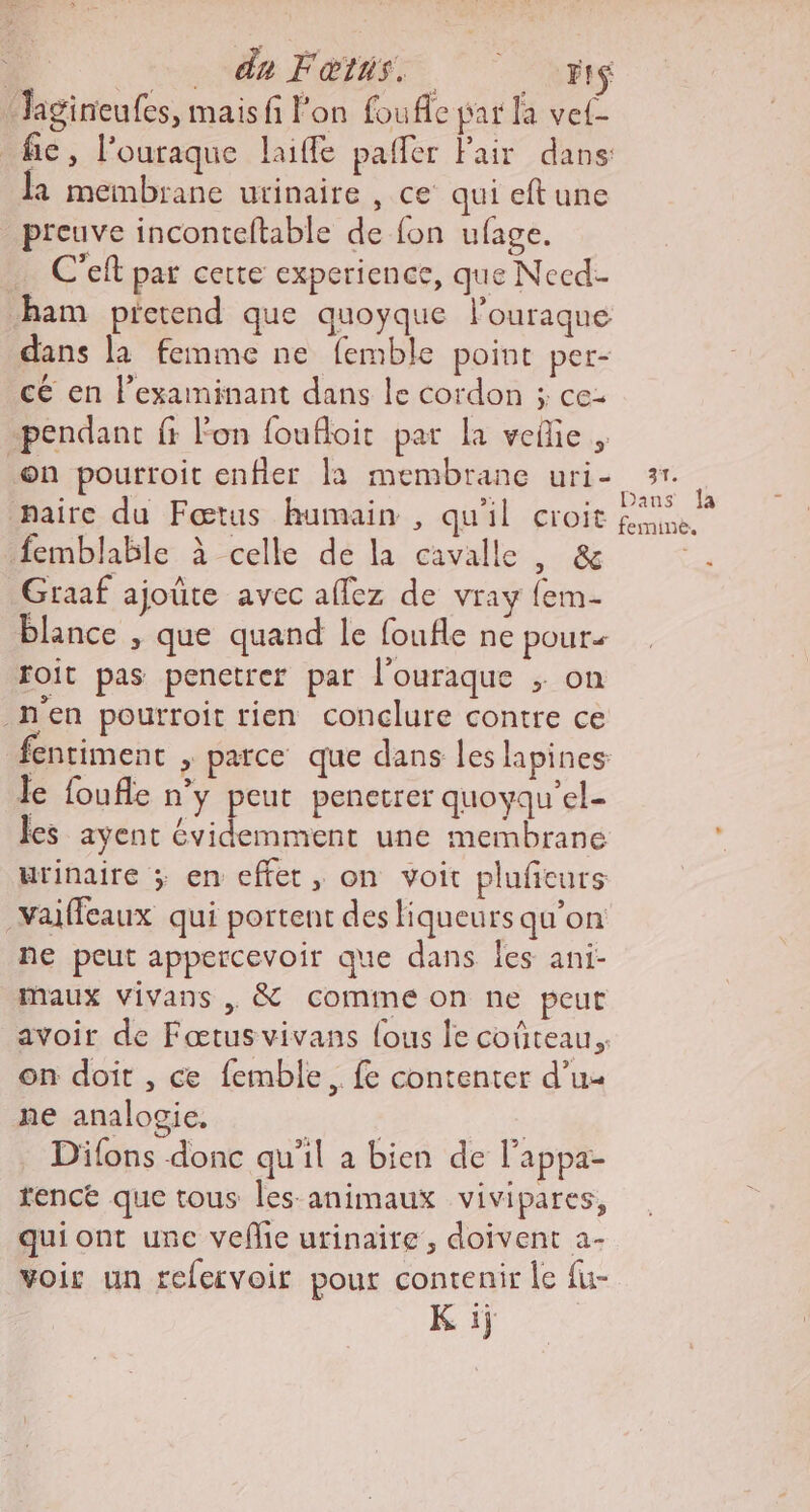 | ce FOR 2m Jagineufes, mais fi l’on foufle par la vel fie, l’ouraque laiffe palfer Fair dans: la membrane urinaire , ce qui eft une preuve inconteltable de fon ufage. … C'eft par certe experience, que Necd- ham pietend que quoyque l’ouraque dans la femme ne femble point per- cé en l’examinant dans le cordon ; ce- pendant fr l'on foufloit par la veñie , on pourroit enfler la membrane uri- paire du Fœtus humain , qu'il croit femblable à celle de la cavalle , &amp; Graaf ajoûte avec affez de vray {em- lance , que quand le foufle ne pouts foit pas penetrer par l'ouraque ; on _nen pourroit rien conclure contre ce entiment , parce que dans les lapines Je foufle n’y peut penetrer quoyqu'el- les ayent évidemment une membrane urinaire ; en effet, on voit pluficurs _Yaiffeaux qui portent des liqueurs qu’on ne peut appercevoir que dans les ani- maux vivans &amp; comine on ne peut avoir de Fœtus vivans fous le coûteau. on doit , ce femble.. fe contenter d’u« ne analogie, | | Ex Difons donc qu'il a bien de l’appa- rence que tous les animaux vivipares, quiont unc vefie urinaire, doivent à- voir un refervoir pour contenir le fu- Li 37. Dans Îa femine.