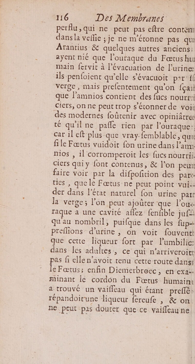 perflu, qui ne peut pas eftre contèm dans la vefic ; je ne m'étonne pas qu Arantius &amp; quelques autres anciens: ayent nié que l'ouraque du Fœtushu main fcrvit à l'évacuation de l'urine ils penfoient qu'elle s’évacuoit perf verge, mais prefentement qu'on {çaii que l’amnios contient des fucs nourr:i Ciets, on ne peut trop s'étonner de voi des modernes foûtenir avec opiniâtree té qu'ilne pañle rien par l’ouraque: car il ef plus que vrayfemblable, qu file Fœtus vuidoit {on urine dans l’aum nios , il corromperoit les fucs nourri. Ciers quiy font contenus, &amp; l’on peut faire voir pat la difpofition des par: ties , quele Fœtus:ne peut point vui.- der dans l’état naturel fon urine part la verge; l’on peut ajouter que l’ou-- faque a une cavité aflez fenfible juf: qu'au nombril, puifque dans les fup= Preflions d'urine, on voit fouventk que cette liqueur fort par l’umbilice dans Îeés adultes, ce qui n’atriveroitt pas fi ellén’avoit tenu cette route dans: le Fœtus; enfin Diemerbroec, en-exa2- minant lé cordon du Fœtus humairu a trouvé un vaifleau qui étant prefè: tépandoirune liqueur {éreufe , &amp; on ne. peut pas douter que ce vaiffeau ne