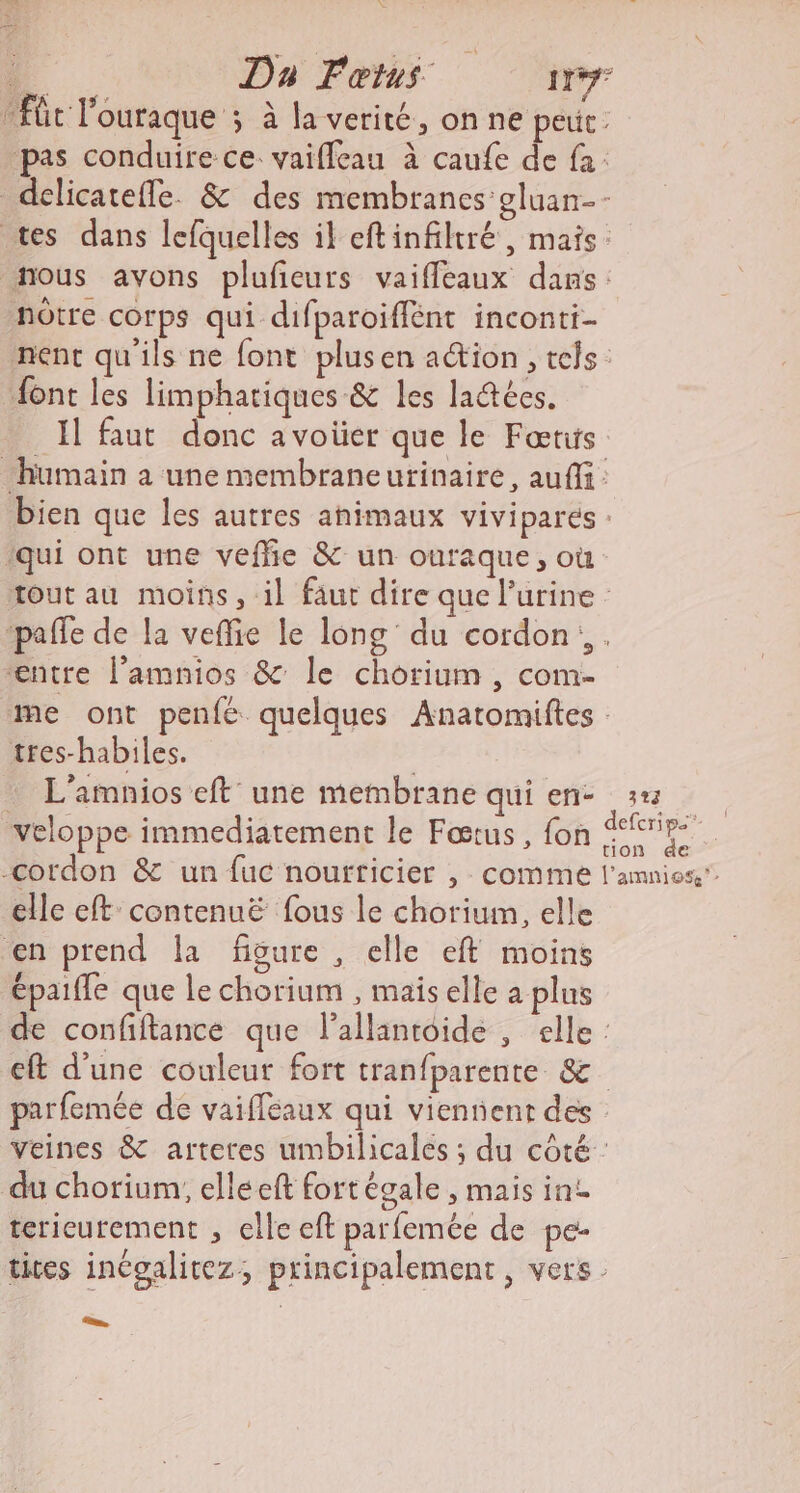 4 Da Fœtus 11 “fût l'ouraque ; à la verité, on ne peut : pas conduire ce: vaiffeau à caufe de fa: delicatefle. &amp; des membranes oluan-- tes dans lefquelles il eftinfiltré, mais. nous avons plufieurs vaiffeaux dans: nôtre corps qui difparoiffént inconti- nent qu'ils ne font plusen ation, tels: font les limphariques &amp; les ladtées. Il faut donc a voüer que le Fœrus humain a une membraneutinaire, auffi: bien que les autres animaux viviparés : ‘qui ont une vefhe &amp; un ouraque, où tout au moins, il faut dire que l'urine ‘pañfe de la veffie le long du cordon. €ntre l’amnios &amp; le chorium , com- me ont penfée quelques Anatomiftes tres-habiles. | L’amnios eft une membrane qui en- 12 veloppe immediatement le Fœtus, fon nn -cordon &amp; un fuc nourricier , comme l'amnios” elle eft contenuë fous le chorium, elle en prend la figure , elle eft moins épaifle que le chorium , maiselle a plus de confiftance que lallantoide , elle : cft d’une couleur fort tranfparente &amp; parfemée de vaifléaux qui viennent des veines &amp; arteres umbilicales ; du côté : du chorium, elle ft fortégale , mais in terieurement , elle eft parfemée de pe- tites inégalitez, principalement, vers: ._