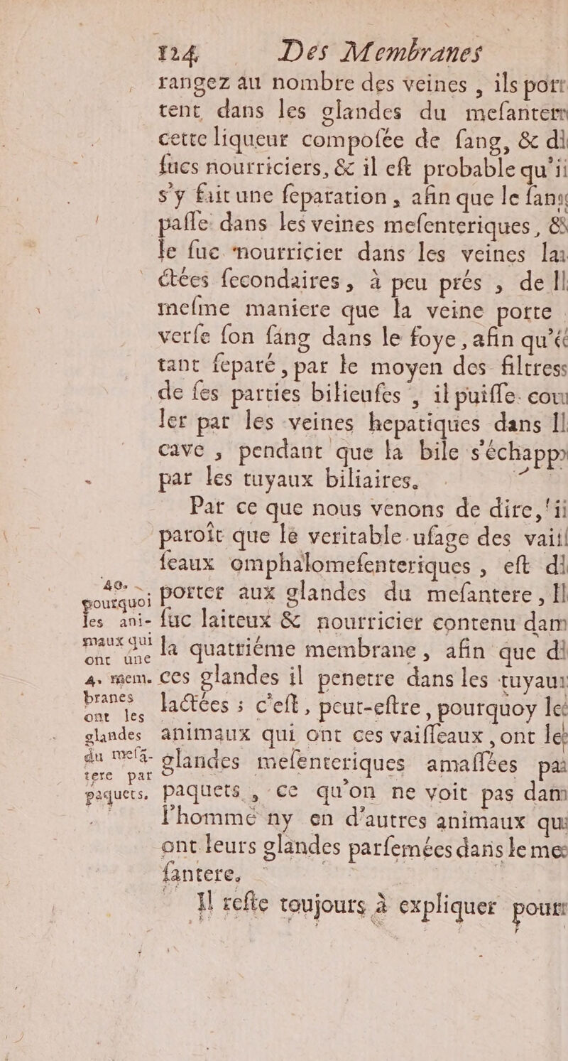 rangez au nombre des veines , ils port tent dans les glandes du mefanterr cette liqueur compofée de fang, &amp; di fucs nourriciers, &amp; il eft probable qu’ii s’y faitune feparation, afin que le fans pale dans les veines mefenteriques , &amp; Je fuc mourricier dans les veines lu _ étées fecondaires, à peu prés , dell mcfme maniere que la veine potte verfe fon fäng dans le foye , afin qu’é tant feparé , par ke moyen des filtress de fes parties bilieufes , il puiffe. cow ler par les veines hepatiques dans Il cave , pendant que la bile s'échappr ‘ par les tuyaux biliaires. es Pat ce que nous venons de dire, ‘ii paroît que lé veritable ufage des vaii! | {eaux omphalomefenteriques , eft di deu porter aux glandes du mefantere, Il 4 ani- fuc laiteux &amp; nourricier contenu dam ae que Là quattiéme membrane, afin que di 4. mem. Ces 9landes il penetre dans les tuyau: es Jactées : C'eft, peut-eftre, pourquoy let glandes animaux qui Ont ces vaiffeaux , ont les pire glandes melenteriques amaflées pa piques, Paquets , Ce qu'on ne voit pas dam l'homme ny en d’autres animaux qui ont leurs glandes parfemées dans le me: fantere. | H refte toujours à expliquer pour Î