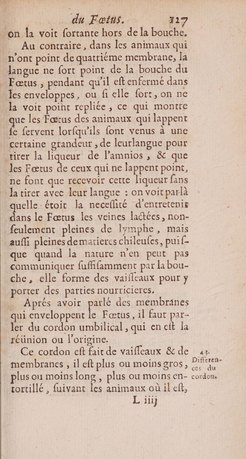 langue ne fort point de la bouche du Fœtus ; pendant qu'il eftenfermé dans Jes enveloppes, ou fi elle fort, on ne que les Fœrus des animaux qui lappent certaine grandeut , de leurlangue pour Jes Fœtus de ceux qui ne lappent point, ne font que recevoir cette liqueur fans quelle : étoit la necefité d'’entretenis feulement pleines de lymphe, mais auffi pleines dematieres chileufes, puif- che, elle forme des vaifleaux pour y porter des parties nourricieres. Après avoir parle des membranes qui enveloppent le Faœtus, il faut par- réünion ou l'origine. | Ce cordon eft fait de vaifleaux &amp;de ax. membranes , il eft plus ou moins gros, PA L iii;