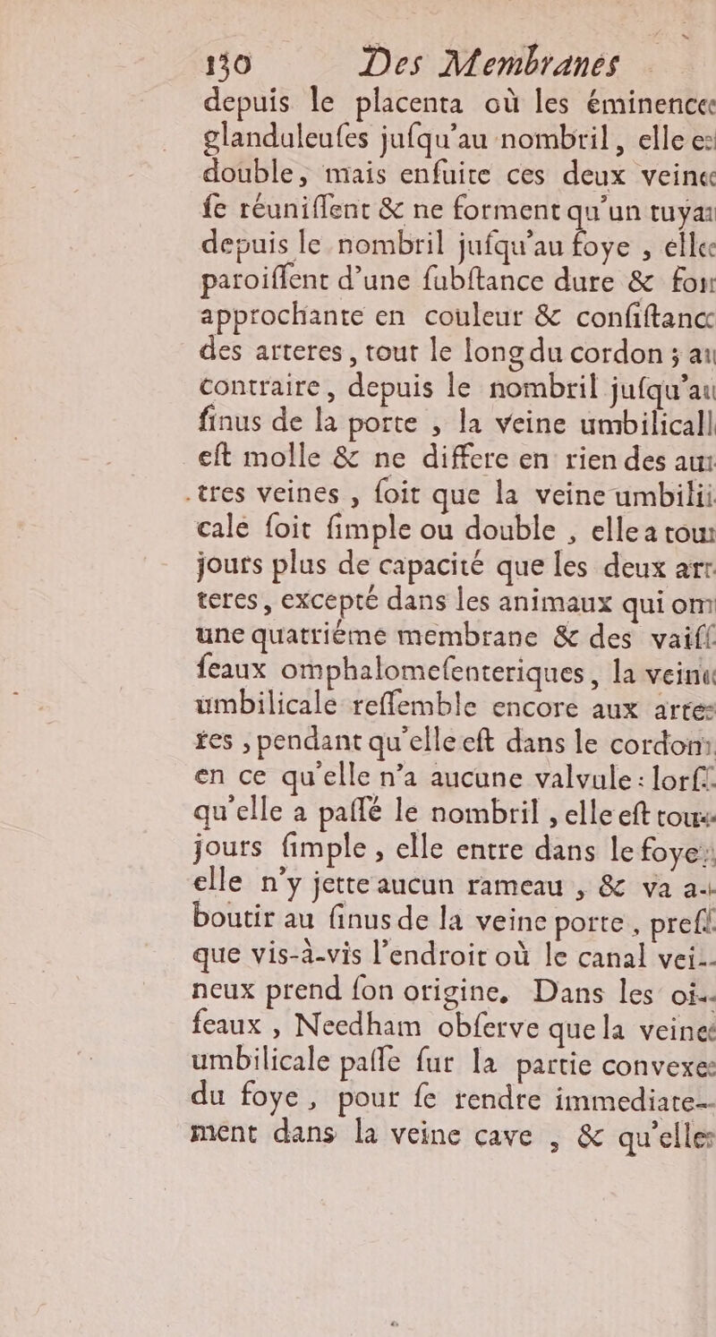 depuis le placenta où les éminence glanduleufes jufqu’au nombril, elle e: double, mais enfuite ces deux veine fe réuniflent &amp; ne forment qu'un tuya depuis le nombril jufqu’au foye , elle paroiflent d’une fubftance dure &amp; fon approchante en couleur &amp; confiftanc des arteres, tout le long du cordon ; ai contraire, depuis le nombril jufqu’au finus de la porte , la veine umbilicall eft molle &amp; ne differe en rien des aur tres veines , foit que la veine umbilii cale foit fimple où double , elle a row jours plus de capacité que les deux arr. teres, excepté dans les animaux qui om une quatriéme membrane &amp; des vaifl feaux omphalomefenteriques, la veinu umbilicalé reflemble encore aux arte- fes , pendant qu'elleeft dans le cordon: en ce qu'elle n’a aucune valvule: lorft qu'elle a paffé le nombril , elle eft tous: jours fimple , elle entre dans le foye elle n’y jette aucun rameau , &amp; va a boutir au finus de la veine porte, prefi que vis-à-vis l'endroit où le canal vei-- neux prend fon origine, Dans les oi. feaux , Needham obferve que la veineë umbilicale pafle fur la partie convexe: du foye, pour fe rendre immediate- ment dans la veine cave | &amp; qu’elles