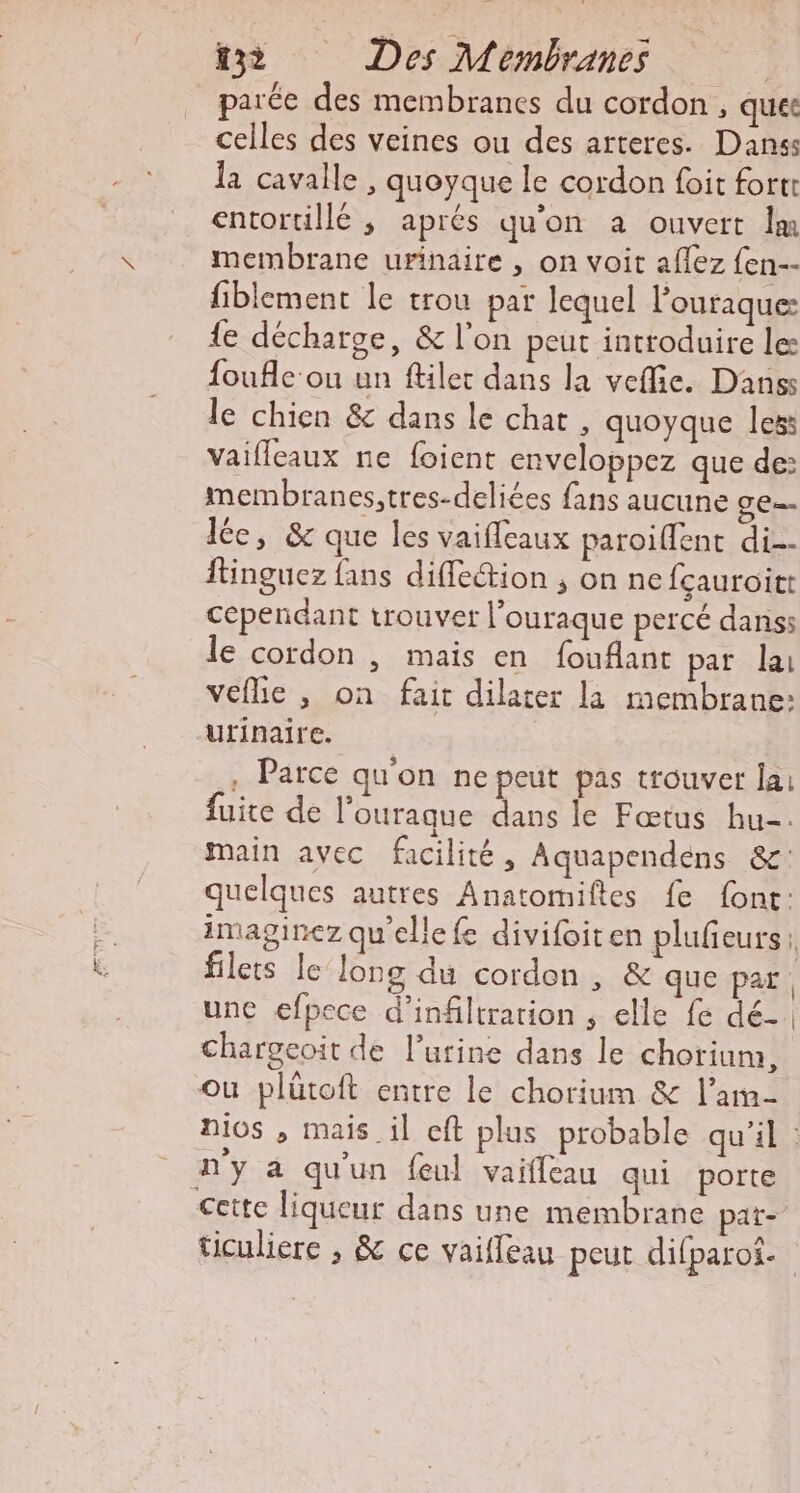 Pous de parée des membranes du cordon , quet celles des veines ou des arteres. Danss la cavalle , quoyque le cordon foit fort entortillé ; aprés qu'on a ouvert lm membrane urinaire , on voit afez {en-- fiblement le trou par lequel l’ouraque: {e décharge, &amp; l'on peut introduire le foufle ou un ftiler dans la vefie. Danss le chien &amp; dans le chat , quoyque les: vaifleaux ne foient enveloppez que de: membranes,tres-deliées fans aucune GE = le, &amp; que les vaifleaux paroiflent di. ftinguez fans diffection ; on ne fçauroitt cependant trouver l’ouraque percé danss le cordon , mais en fouflant par lai veflie , on fait dilater la membrane: urinaire. , Parce qu'on ne peut pas trouver lai fuite de l'ourague dans le Fœtus hu. main avec facilité, Aquapendens &amp;: quelques autres Anatomiftes fe font: imaginez qu'elle fe divifoiten plufeurs: filets le long du cordon, &amp; que par. unc efpece d'infiltration , elle fe dé. chargeoit de l’utrine dans le chorium, ou plütoft entre le chorium &amp; l’am- nios , mais il cft plus probable qu'il : n'y à qu'un feul vaifleau qui porte ticuliere , &amp; ce vaileau peut difparot.