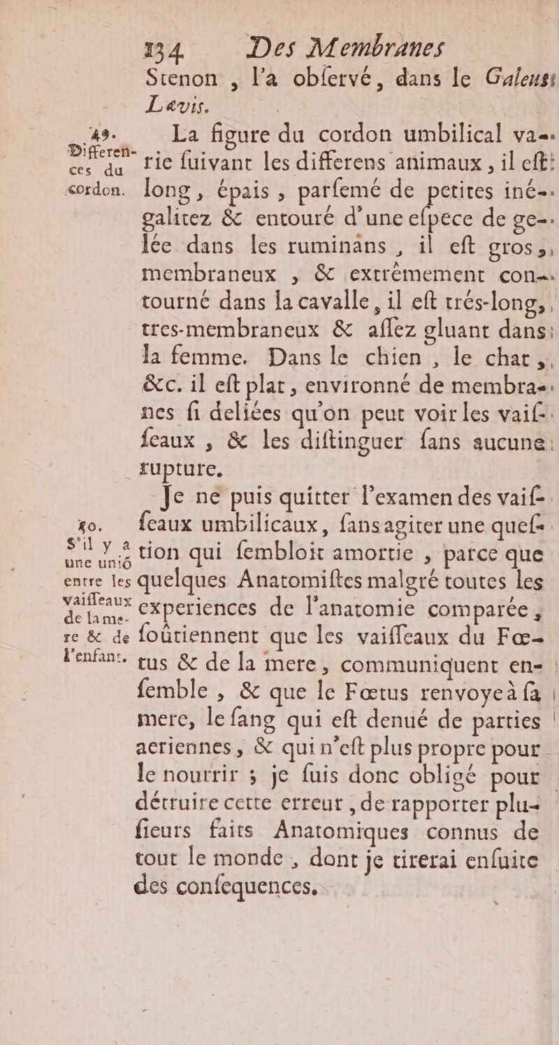 Sienon , l’a obfervé, dans le Guleusi Levis. CNE La figure du cordon umbilical va. PR ie fuivant les differens animaux ,il eft: ces du cordon. long, épais , parfemé de FU, inC-: galitez &amp; entouré d'une efpece de ge-. Îée dans les ruminans , il eft gros, membraneux , &amp; extrémement con. tourné dans la cavalle, il eft crés-long,,, tres-membraneux &amp; aflez gluant dans: la femme. Dans le chien , le chat, &amp;c. il eft plat, environné de membras nes fi deliées qu'on peut voir les vaif.. feaux , &amp; les diftinguer fans aucune: rupture. Je ne puis quitter l’examen des vaif. so. feaux umbilicaux, fansagiter une quef Sy tion qui fembloit amortie , parce que # une uniÔ $ è Ébrrenies quelques Anatomiftes malgré toutes Les vaifleaux : ; . / dclame, CPErIENCEs de l'anatomie comparée, re &amp; de foûtiennent que les vaiffleaux du Fœ- femble , &amp; que Île Fœtus renvoyeà fa mere, le fang qui eft denué de parties acriennes, &amp; qui n’eft plus propre pour détruire cette erreur , de rapporter plu= fieurs faits Anatomiques connus de tout le monde, dont je tirerai enfuite des confequences,