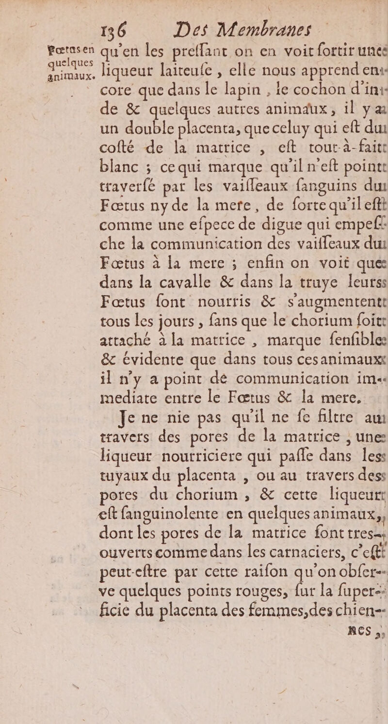 fœtasen quelques animaux. qu’en les preffant on en voit fortir unée liqueur laiteufe , elle nous apprend eni- core que dans le lapin , ie cochon d'ini- de &amp; quelques autres animaux, il yæ un double placenta, que celuy qui eft du cofté de la matrice , eft tour-à-faitt blanc ; cequi marque qu'il n'eft pointt traver{é par les vaifleaux fanguins dw Fœtus ny de la mere, de forte qu’il eftt comme une efpece de digue qui empefi: che la communication des vaifleaux dut Fœtus à la mere ; enfin on voit que dans la cavalle &amp; dans la truye leurss Fœtus font nourris &amp; s'augmententt tous les jours , fans que le chorium foitr attaché à la matrice , marque fenfble: &amp; évidente que dans tous cesanimauxt il ny a point dé communication im. mediate entre le Fœtus &amp; la mere, Je ne nie pas qu'il ne fe filtre am travers des pores de la matrice , unes liqueur nourriciere qui pañle dans less tuyaux du placenta , ou au travers dess pores du chorium , &amp; cette liqueurt ef fanguinolente en quelques animaux, dontles pores de la matrice font tres. ouverts comme dans les catnaciers, c’eftt peut-eftre par cette raifon qu'on obfer-- ve quelques points rouges, fur la fuper-- ficie du placenta des femmes,des chien | ace