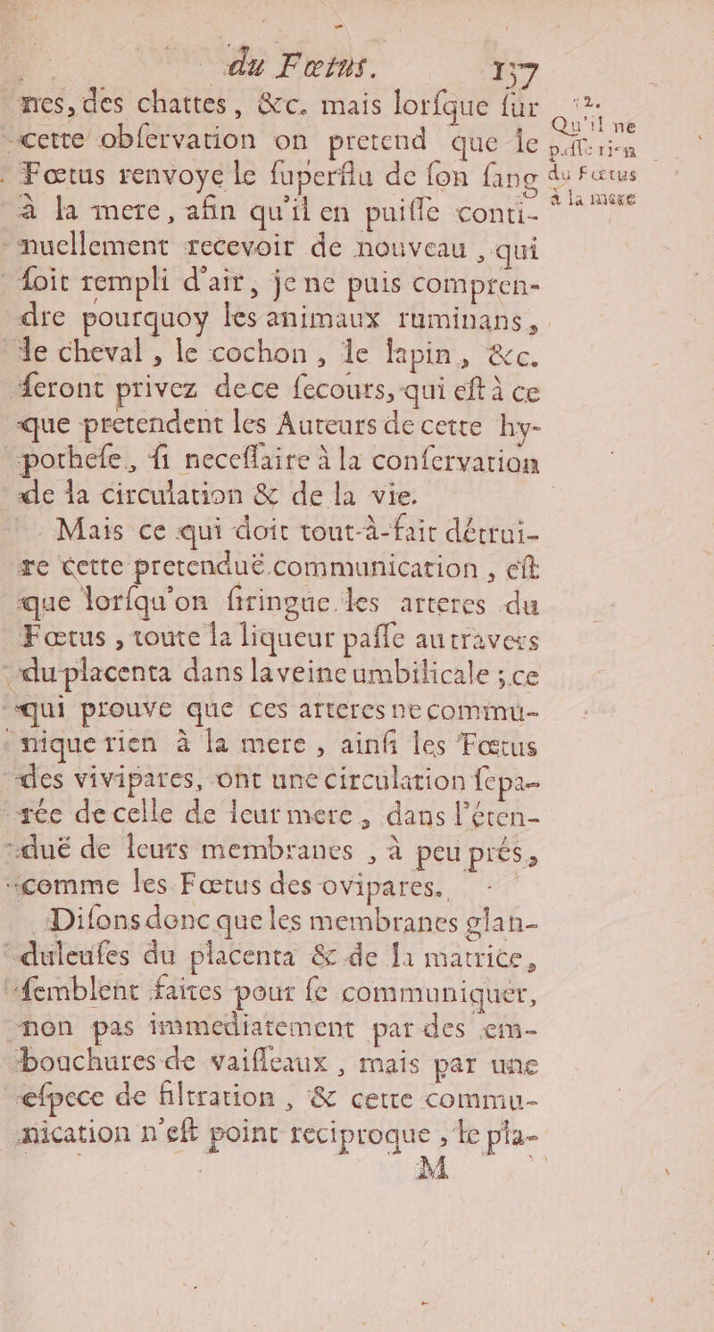 ne du Fous. 157 mes, des chattes, &amp;c. mais lorfque fur cette obfervation on pretend que Îe à la mere, afin qu'il en puifle conti- -nucllement recevoir de nouveau , qui _Hoïit rempli d'air, jene puis compren- dre pourquoy les animaux ruminans, de cheval , le cochon , de lapin, &amp;c. #eront privez dece fecours, qui eft à ce que pretendent les Auteurs de cette hy- porhefe, fi neceflaire à la confervation de la circulation &amp; de la vie. Mais ce qui doit tout-à-fait dérrui- re tette pretenduë.communication , cit que lorfqu'on firingue les arteres du Fœtus , toute la liqueur pañle autravess duplacenta dans laveine umbilicale ; ce ‘qui prouve que ces arteres ne cominu- ‘mique rien à la mere, ainfñ les Fœtus des vivipares, ont une circulation fepa- -tée decelle de leur mere, dans l’éten- -dué de leurs membranes , à peu prés; “comme les Fœtus des ovipares. - Difons donc que les membranes glan- “duleufes du placenta &amp; de fi matrice, “femblent faites pour fe communiquer, non pas immediatement par des :em- Houchures de vaifleaux , mais par une efpece de filtration , &amp; cette commu- PLr (25 Qu'il ne a la mere