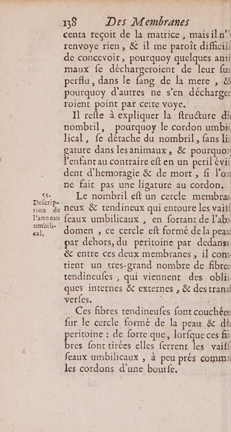 &lt;3. Defcrip- tion de l’anneau umbili- eal, 138 Des Membranes centa teçoit de la matrice, maisiln” renvoye rien, &amp; il me paroït difhcill de concevoir, pourquoy quelques anii maux fe déchargeroient de leur fun perflu, dans le fang de li mere , 68 pourquoy d'autres ne s’en décharge roient point par cette voye. Il refte à expliquer la ftructure di nombril, pourquoy le cordon umbii lical, fe détache du nombril, fans lii gature dans lesänimaux, &amp; pourquo) l'enfant au contraire eft en un peril évii dent d’hemoragie &amp; de mort, fi l’on ne fait pas une ligature au cordon. Le nombril eft un cercle membra. neux &amp; tendineux qui entoure les vaifl feaux umbilicaux , en fortant de l’ab» domen , ce cercle eft formé dela peau par dehors, du peritoine par dedans: &amp; entre ces deux membranes , il com tient un tres-grand nombre de fibre ques internes &amp; externes , &amp; destranil verfes. | Ces fibres tendineufes font couchéet fur le cercle formé de la peau &amp; di peritoine : de forte que, lorfque ces fi bres font tirées elles ferrent les vaifl feaux umbilicaux , à peu prés commi les cordons d'une bourfe.