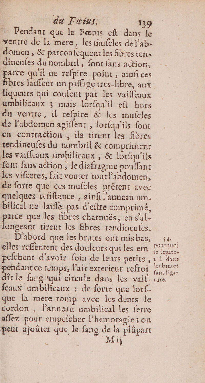 Pendant que le Fætus eft dans le “ventre de la mere, les mufcles del’ab- domen, &amp; parconfequent les fibres ten dineufes du nombril, font fans action, parce qu'il ne refpire point, ainfi ces fibres laiflent un pafage tres-libre, aux Jiqueurs qui coulent par les vaiflcaux umbilicaux 3 mais lorfqu'il eft hors du ventre, il refpire &amp; les mufcles de l’abdomen agiflent , lorfqu'ils font en contraction , ils tirent les fibres tendineufes du nombril &amp; com priment Jes vaifleaux umbilicaux , &amp; lorfqu’ils font fans action , lediafragme pouffant es vifceres, fait vouter toutl’abdomen, de forte que ces mufcles prêtent avec quelques refiftance , ainfi l'anneau um- bilical ne laifle pas d’eftre comprimé, arce que les fibres charnuës , en s’al- Hs tirent les fibres tendineufes. D'abord que les brutes ont misbas, elles reffentenc des douleurs qui les em- pefchent d’avoir foin de leurs petits , pendant ce temps, l’air exterieur refroi dit le fang ‘qui circule dans les vaif- feaux umbilicaux : de forte que lor{- que la mere romp avec Îles dents le cordon , l’anneau umbilical les {erre aflez pour empefcher l’hemoragie ; on peut ajoûrer que le fang de la plüpart Mij 4e pourquoi fe (epare- c'il dans les brutes fansligae ture,