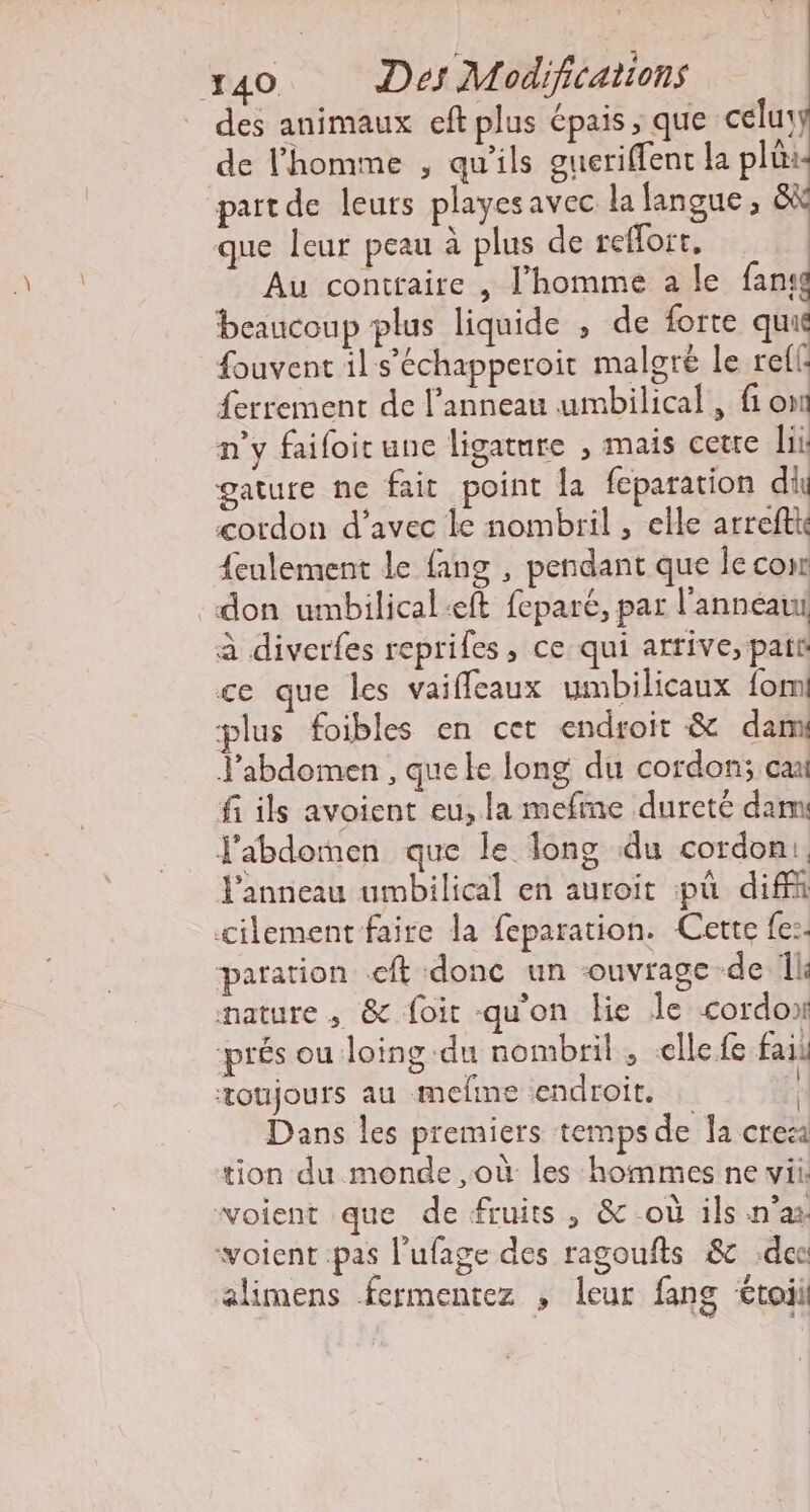 x40 Des Modifications des animaux eft plus épais, que celu: de l'homme , qu'ils gueriffenc la pli paitde leurs playes avec la langue, &amp; que leur peau à plus de reflort, Au contraire , l'homme a le fan: beaucoup plus liquide , de forte qui fouvent il s’échapperoit malgré le refls {errement de l'anneau umbilical, fi on n'y faifoit une ligature , mais cetre ii gature ne fait point la feparation di cordon d'avec ke nombril , elle arreftk {eulement le fang , pendant que le corr don umbilical:eft feparé, par l'anneau à diverfes repriles, ce qui arrive, pat ce que les vaiffleaux umbilicaux {om plus foibles en cet endroit &amp; dam Jabdomen , que le long du cordon; ca fi ils avoient eu, la mefine dureté dam J'abdomen que le long du cordoni, Panneau umbilical en auroit pu dif cilement faire la feparation. Cette fe:. aration .cft donc un ouvrage de Île mature, &amp; foit qu'on lie le cordon prés ou loing du nombril, -ellefe fail toujours au mefme endroit. | Dans les premiers temps de la crec tion du monde ,où les hommes ne wii: voient que de fruits, &amp; où ils n'as: woient pas l’ufage des ragoufts &amp; dec alimens fermentez , leur fang £toii