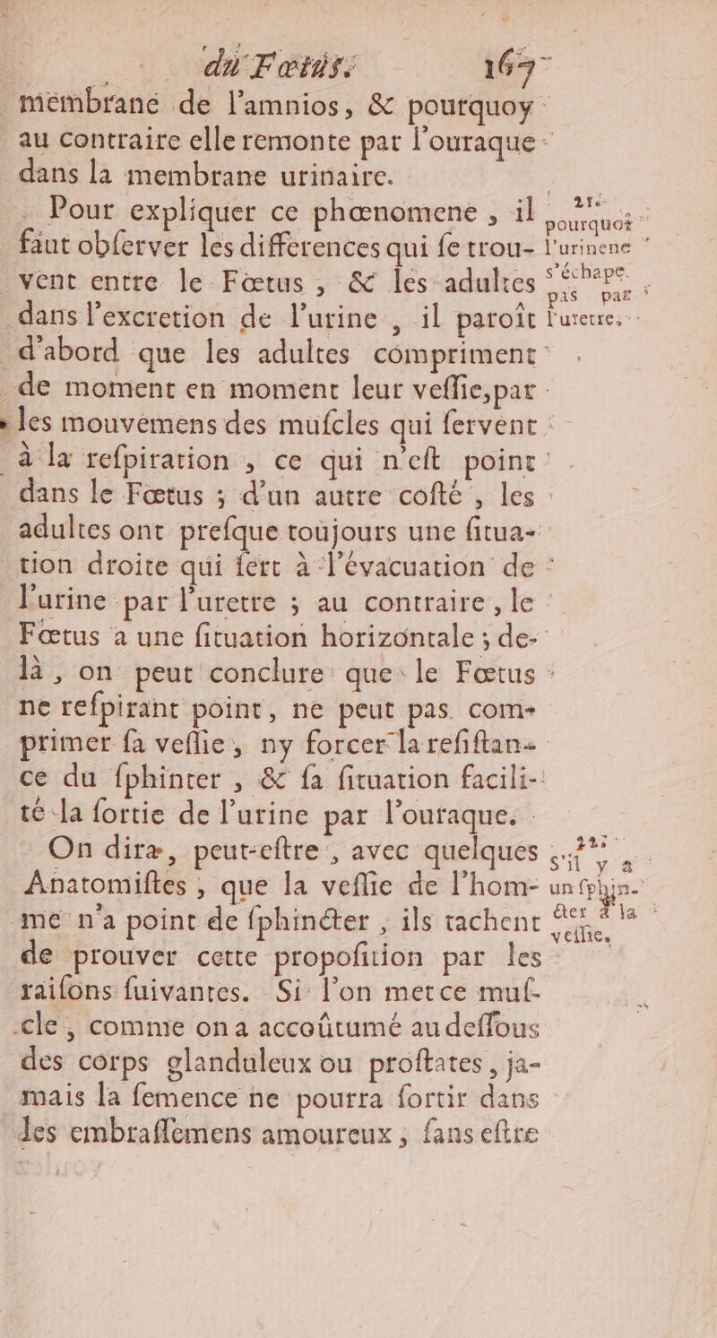 di Fœtis. 1677 mémbrané de l’amnios, &amp; pourquoy au contraire elle remonte pat l'ouraque dans la membrane urinaire. AN Pour expliquer ce phœnomene , il riens faut obferver les differences qui fe trou l'urinene vent entre le Fœtus , &amp; les adultes on : dans l'excretion de lurine , il paroît l'urerre. d’abord que les adultes compriment _de moment en moment leur veffie,par » les mouvémens des mufcles qui fervent à la refpiration , ce qui n'eft point: dans le Fœtus ; d’un autre cofté , les : adultes ont prefque toujours une fitua- tion droite qui fért à l'évacuation de : l'urine par l’uretre ; au contraire, le : Fœtus a une fituation horizontale ; de- là, on peut conclure que: le Fœtus : ne refpirant point, ne peut pas. com primer fa veflie, ny forcer la refftan ce du fphinter , &amp; fa fituation facili- té la fortie de l’urine par l’ouraque. On diræ, peut-eftre, avec quelques 7% Anatomiftes , que la veflie de l’hom- unfhjn. me n'a point de fphinéter , ils rachenc a de prouver cette propoñtion par les railons fuivantes. Si: l’on metce mul- -cle | comme on a accoûütumé au deffous des corps glandaleux ou proftates, ja- mais la femence ne pourra fortir dans Les embraflemens amoureux , fans eftre