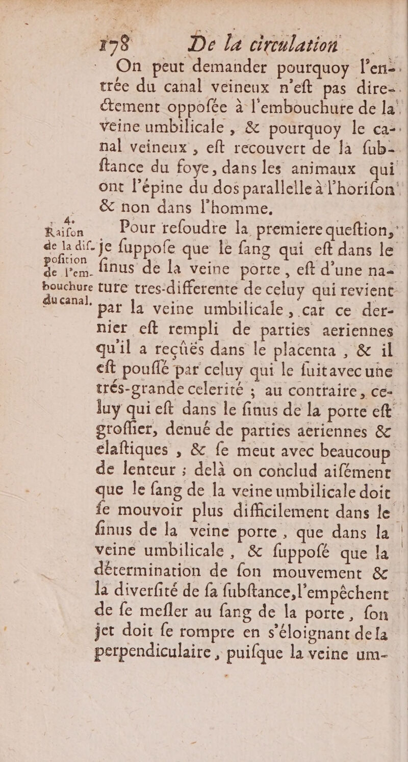 CIRE EL 178 De la cireulation | On peut demander pourquoy l'en: trée du canal veineux n’eft pas dire-. tement oppofée à l'embouchure de la’ veine umbilicale , &amp; pourquoy le ca: nal veineux , eft recouvert de là {ub- ftance du foye, dans les animaux qui ont l’épine du dos parallelle à l’horifon‘. &amp; non dans l'homme, Rafn Pour refoudre la premiere queftion,; de la dif je fuppofe que le fang qui eft dans le poto finus de la veine porte, eft d’une na2 bouchure ture tres-differente de celuy qui revient du canal. pat la veine umbilicale , cat ce der- nier eft rempli de parties aeriennes | qu'il a recûës dans le placenta , &amp; il cit pouffé par celuy qui le fuitavecune trés-grande celerité ; au contraire, ce- luy qui eft dans le finus de la porte eft groflier, denué de parties aériennes &amp; claftiques , &amp; fe meut avec beaucoup de lenteur ; delà on conclud aifémenr que le fang de la veineumbilicale doit fe mouvoir plus difficilement dans le finus de la veine porte, que dans la veine umbilicale, &amp; fuppofé que !a détermination de fon mouvement &amp; la diverfité de fa fubftance, l'empêchent de fe mefler au fang de la porte, fon jet doit fe rompre en s’éloignant dela perpendiculaire , puifque la veine um-