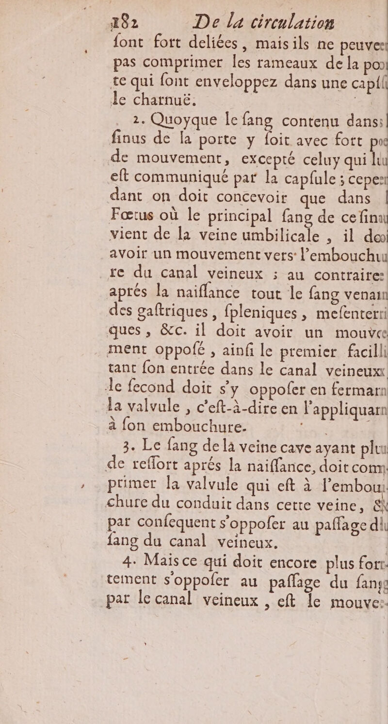 font fort deliées, maisils ne peuves! pas comprimer les rameaux de la poo te qui font enveloppez dans une cap{il Je charnuë. + 2. Quoyque Ie fang contenu dans:| finus de la porte y foit avec fort px de mouvement, excepté celuy qui Jeu eft communiqué par la capfule ; cepes dant on doit concevoir que dans | Fœtus où le principal fang de ce final vient de la veine umbilicale , il do avoir un mouvement vers: l’embouchu re du canal veineux ; au contraire: aprés la naiffance tout le fang venaun des gaftriques, fpleniques , mefenterii ques, &amp;c. il doit avoir un mouves ment oppolé , ainfi le premier facilli tant fon entrée dans le canal veineux: de fecond doit sy oppofer en fermarn a valvule , c’eft-à-dire en l'appliquarn à fon embouchure. Rs ; 3. Le fang de là veine cave ayant pluu de reflort aprés la naiflance, doit com primer Ja valvule qui eft à l’embou:: &lt;hure du conduit dans cette veine, &amp;k par confequent s’oppoler au paffage dh fang du canal veineux. | 4. Mais ce qui doit encore plus fort. tement s'oppofer au pañlage du fans par le canal veineux , eft le mouve:.