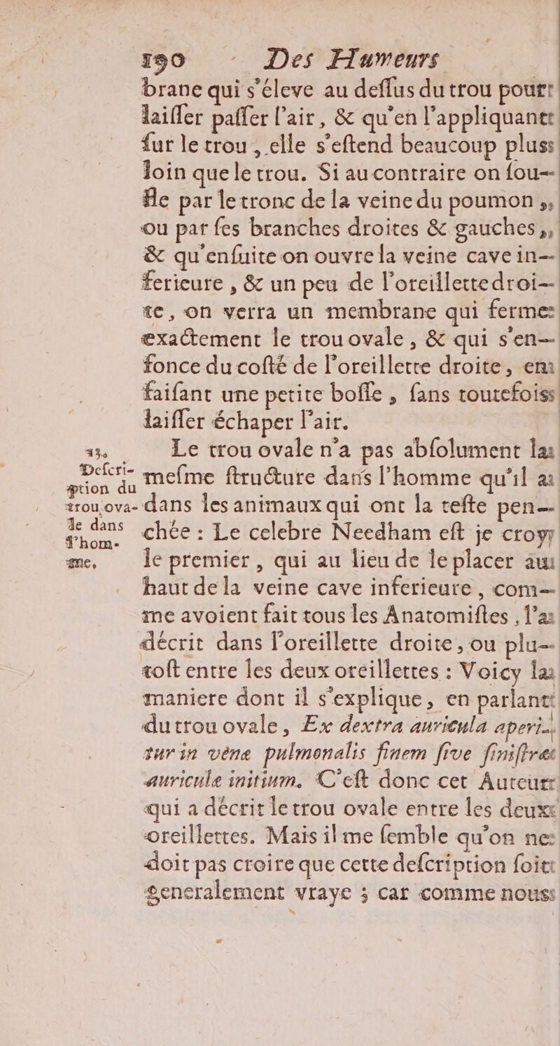 130 Des Humeurs brane qui s'éleve au deflus du trou pour! laifler paffer l'air, &amp; qu'en l’appliquantt fur le trou , elle s’eftend beaucoup plus: loin quele trou. Si au contraire on fou Ae par le tronc de la veine du poumon, ou pat fes branches droites &amp; gauches,, &amp; qu'enfuite on ouvre la veine cave in fericure , &amp; un peu de l’orcillettedroi- te, on verra un membrane qui ferme: exactement le trouovale, &amp; qui s'en— fonce du cofté de l’oreilletre droite, em faifant une petite boffe , fans toutefoiss laifler échaper l'air. 13 Le trou ovale n'a pas abfolument læ Fra mefme ftruéture dans l’homme qu'il a trou.ova- dans Îes animaux qui ont la refte pen ais chée : Le celebre Needham eft je croy me, Île premier, qui au lieu de leplacer au haut dela veine cave inferieure , com— me avoient fait tous les Anatomiftes , l’a: décrit dans l'oreillette droite , ou plu-- toft entre les deux oreillettes : Voicy la: maniere dont il s'explique, en parlantt dutrou ovale, Ex dextra anricula aperin. turin vène pulmonalis finem five finiftret auricule initinm. C'eft donc cet Auteurr qui a décrit letrou ovale entre les deuxs oreillettes. Mais ilme femble qu'on ne: doit pas croire que cette defcription foit: generalement vraye ; caf comme nous: