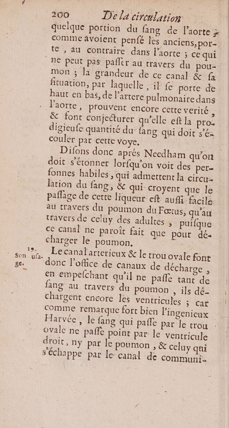 quelque portion du fang de l'aorte x comme avoient penfé les anciens, por- te , au contraire dans l'aorte 5 ce qui BC peut pas pafler au travers du pou- Mon ; la grandeur de ce canal &amp; fa fituation, par laquelle il fe porte de haut en bas, de lartere pulmonaire dans l'aorte, prouvent encore cette verité , &amp; font conjecturer qu’elle eft la pro: digieufe quantité du {an 8 qui doit s’éz couler par cette voye. | Difons donc aprés Ncedham qu'on doit s'étonner lorfqu’on voit des pet= fonnes habiles &gt; Qui admettent là circw- lation du fang, &amp; qui: croyent que le paflage de certe liqueur eft au. facile. au travers du poumon du Fœrus, qu’au travers de celuy des adultes &gt; puifque charger le poumon, Le canal arterieux &amp; le trou ovale font donc l'office de canaux de décharge . en empefchant qu'il ne pañle tant de fang au travers du poumon , ils dé- chargent encore les Ventricules ; car comme remarque fort bien lingenicux Harvée, le fang qui paîle par le trou ovale ne paffé point par le ventricule droit, ny par le poumon , &amp; celuy qui s'échappe pat le- canal de communi-