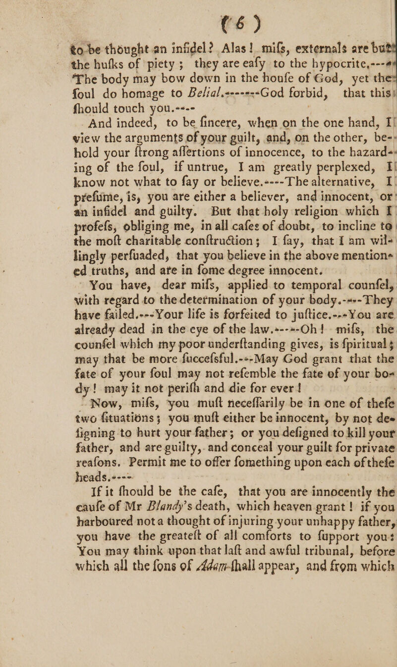 to-be thought.an infidel? Alas! mifs, externals are ba - the hufks of piety ; they are eafy to the hypocrite,---4¥ The body may bow down in the houfe of God, yet th foul do homage to Belial.&lt;---s--God forbid, that this) fhould touch you.---- , And indeed, to be fincere, when on the one hand, I! view the arguments of your guilt, and, on the other, be-: hold your ftrong affertions of innocence, to the hazard-. ing of the foul, if untrue, Iam greatly perplexed, I! know not what to fay or believe.----The alternative, I) prefume, is, you are either a believer, and innocent, or an infidel and guilty. But that holy religion which I profefs, obliging me, in all cafes of doubt, to incline ta the moft charitable con{tru@ion; I fay, that I am wil- lingly perfuaded, that you believe in the above mentions ed truths, and ate in fome degree innocent. ae You have, dear mifs, applied to temporal counfel, with regard to the determination of your body.-«--They have failed.---Your life is forfeited to juftice.---You are. already dead in the cye of the law.+--»-Oh! mifs, the counfel which my poor underftanding gives, is fpiritual may that be more fuccefsful.---May God grant that the fate of your foul may not refemble the fate of your bo- dy! may it not perifh and die for ever! pel “Now, mifs, you muft neceffarily be in one of thefe two fituations; you muft either be innocent, by not dee ficning to hurt your father; or you defigned to kill your father, and are guilty, and conceal your guilt for private reafons. Permit me to offer fomething upon each of thefe heads.---&gt; : which all the fons of 4dam-fhall appear, and from which