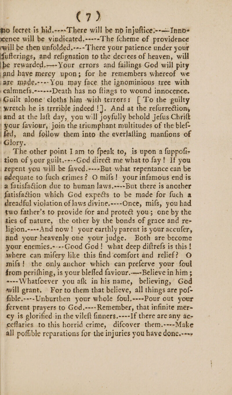 jo fecret is hid.----There will be no injuftice:--—Inno- scence will be vindicated.-----The fcheme of providence rwill be then unfolded.----There your patience under your fufterings, and refignation to the decrees of heaven, will ibe rewarded,—--Your errors and failings God will pity and have mercy upon; for he remembers whereof we are made.----You may face the ignominious tree with .calmnefs.------Death has no flings to wound innocence. (Guilt ‘alone’ cloths him -with terrors: [ To the guilty | wretch he is trrrible indeed !]. And at the refurrection, sand at the laft day, you will joyfully behold jefus Chritt | your faviour, join the triumphant multitudes of the blef- ‘fed, and follow them into the everlafting manfions of Glory. . ey The other point Iam to fpeak to, is upon a fuppofi- tion of your guilt,----God direé&amp;t me what to fay! If you repent you will be faved.----But what repentance can be | adequate to fuch crimes? O mifs! your infamous end is a fatisfaction due to human laws.+---But there is another fatisfaction which God expects to be made for fuch a dreadful violation of laws divine.----Once, mifs, you had two father’s to provide for and proteét you; one by the ties of nature, the other by the bonds of grace and re- ligion.----And now! your earthly parent is your accufer, and your heavenly one your judge. Both are become your enemies.----Good God! what deep diftrefs is this ! where can mifery like this find comfort and relief? O mifs! the only anchor which can preferve your foul from perifhing, is your bleffed faviour..—-Believe in him ; «---Whatfoever you afk in his name, believing, God awill grant. For to them that believe, all things are pof- fible.----Unburthen your whole foul.----Pour out your _ fervent prayers to God.---- Remember, that infinite mer- cy is glorified -in the vileft finners.----If there are any ac- ceflaries to this horrid crime, difcover them.----Make all poffible reparations for the injuries you have donc.--++