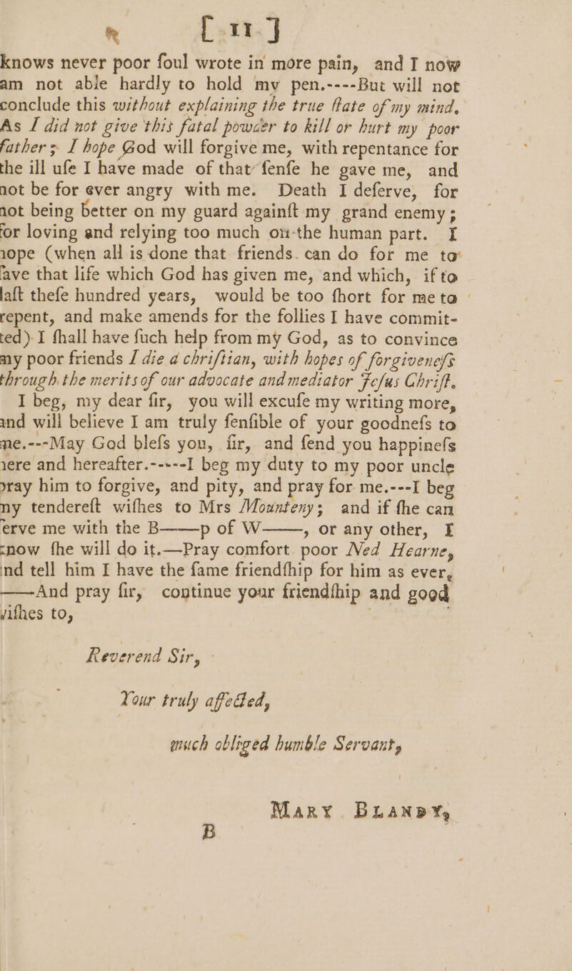 rm fj knows never poor foul wrote in more pain, and I now am not able hardly to hold my pen.----But will not conclude this without explaining the true fate of my mind, As [ did not give this fatal powaer to kill or hurt my poor father ; I hope God will forgive me, with repentance for the ill ufe I have made of that“fenfe he gave me, and not be for ever angry with me. Death I deferve, for not being better on my guard againft my grand enemy; ‘or loving and relying too much on-the human part. I 10pe (when all is done that friends. can do for me to ave that life which God has given me, and which, if to laft thefe hundred years, would be too fhort for meta — repent, and make amends for the follies I have commit- ted)-I fhall have fuch help from my God, as to convince my poor friends J die a chriftian, with hopes of forgivenefs through. the merits of our advocate and mediator Fefus Chriff. I beg, my dear fir, you will excufe my writing more, and will believe I am truly fenfible of your goodnefs to me.---May God blefs you, fir, and fend you happinefs 1ere and hereafter.-----I beg my duty to my poor uncle yray him to forgive, and pity, and pray for me.---I beg ny tendereft wifhes to Mrs Mounteny; and if the can erve me with the B p of W , or any other, [I snow the will do it.—Pray comfort poor Ned Hearne, nd tell him I have the fame friendfhip for him as ever, ——And pray fir, continue your friendfhip and good Jifhes to, Reverend Sir, Your truly afeded, anich obliged humble Servant, Mary Buanpy,