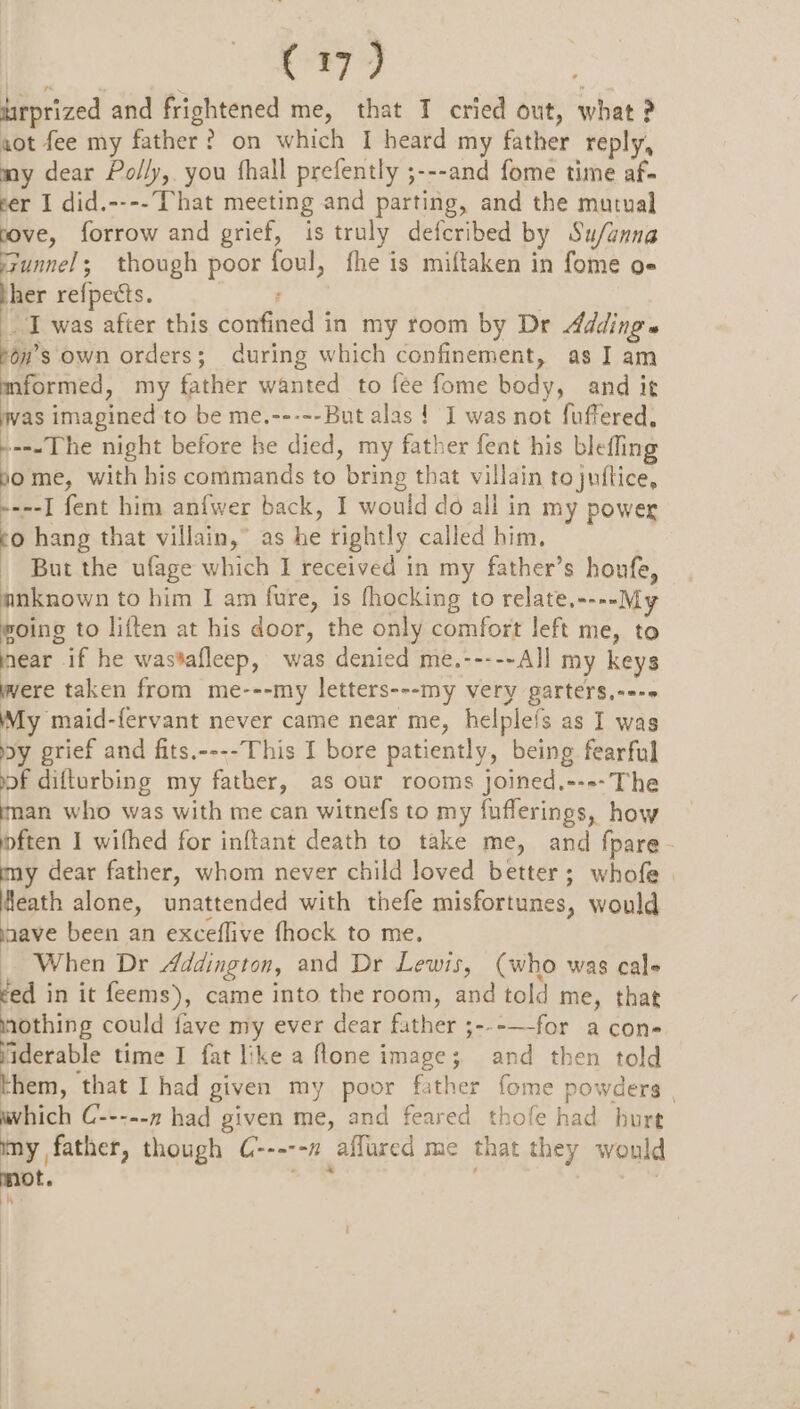 uirprized and frightened me, that IT cried out, what ? aot fee my father? on which I heard my father reply, my dear Polly, you fhall prefently ;---and fome time af- cer I did.---- That meeting and parting, and the mutual ve, forrow and grief, is truly defcribed by Su/anna gunnel; though poor foul, fhe is miftaken in fome o« her refpects. : I was after this confined in my room by Dr Adding» ron’s own orders; during which confinement, as I am mformed, my father wanted to fee fome body, and it was imagined to be me.----- But alas ! I was not fuffered, --«The night before he died, my father fent his blefling f me, with his commands to bring that villain to juftice, ----I fent him anfwer back, I would do all in my power co hang that villain,” as he tightly called him. But the ufage which I received in my father’s houfe, anknown to him I am fure, is fhocking to relate,----M woing to liften at his door, the only comfort left me, to i. if he wastafleep, was denied me.-----All my keys ere taken from me---my letters---my very garters,---» My maid-fervant never came near me, helplefs as I was dy grief and fits.----This I bore patiently, being fearful of difturbing my father, as our rooms joined,--»-The an who was with me can witnefs to my fufferings, how pften I wifhed for inftant death to take me, and fpare - sa dear father, whom never child loved better; whofe | Heath alone, unattended with thefe misfortunes, would maave been an exceflive fhock to me. When Dr Addington, and Dr Lewis, (who was cals ed in it feems), came into the room, and told me, that eral could fave my ever dear father ;---—-for a con- ' ‘iderable time I fat like a ftone image; and then told them, that I had given my poor father fome powders | which C-----7 had given me, and feared thofe had burt my father, though C-----n affured me that they would mot. th