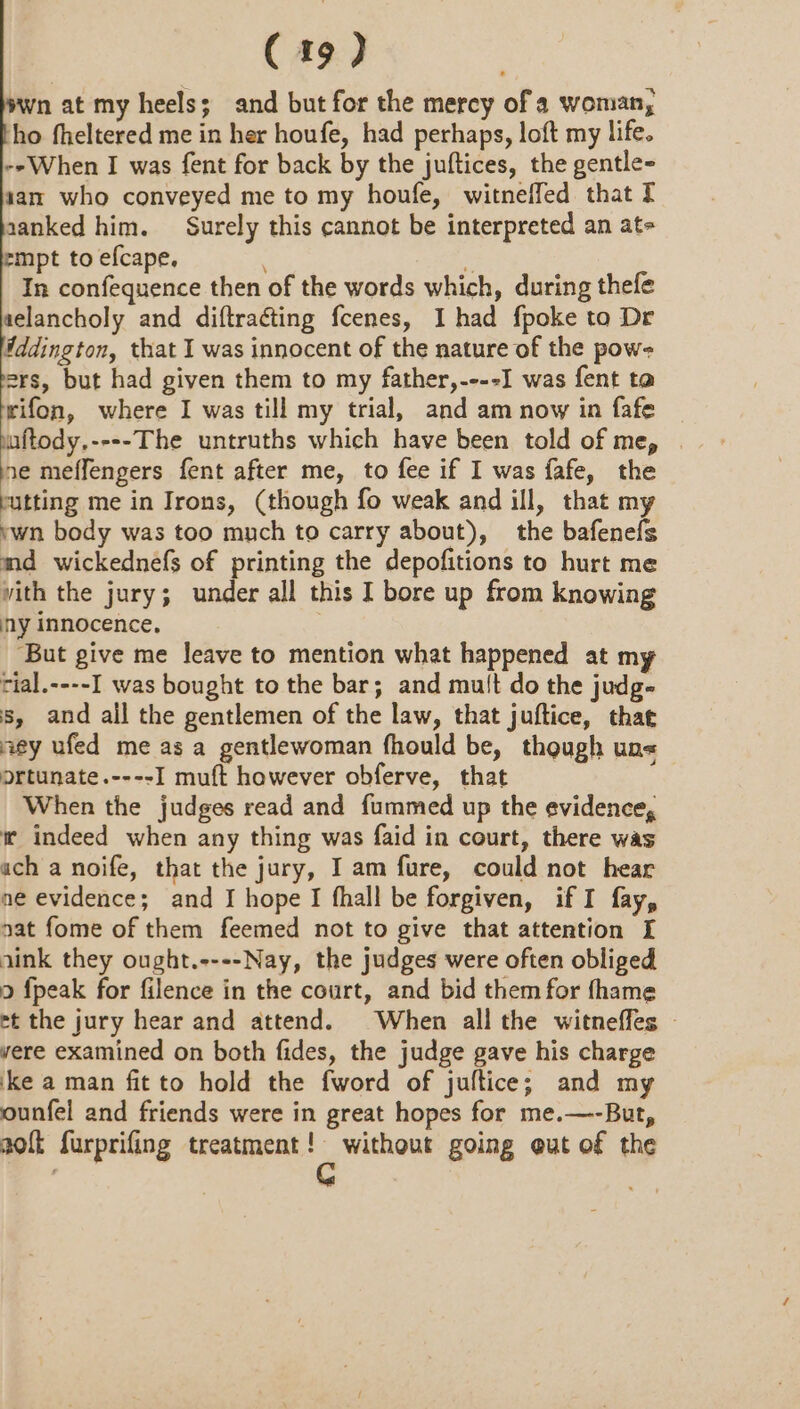 C19) wn at my heels; and but for the mercy of a woman, ho fheltered me in her houfe, had perhaps, loft my life. -»When I was fent for back by the juftices, the gentle- san who conveyed me to my houfe, witneffed that Tf aanked him. Surely this cannot be interpreted an at- mpt to efcape. * In confequence then of the words which, during thefe aelancholy and diftracting fcenes, I had {poke to Dr Wddington, that I was innocent of the nature of the pow- ers, but had given them to my father,----I was fent ta wifon, where I was till my trial, and am now in fafe uftody.----The untruths which have been told of me, ne meffengers fent after me, to fee if I was fafe, the atting me in Irons, (though fo weak and ill, that my ‘wn body was too much to carry about), the bafenefs md wickednefs of printing the depofitions to hurt me vith the jury; under all this I bore up from knowing ny innocence, ‘But give me leave to mention what happened at my rial.----I was bought to the bar; and mult do the judg- s, and ail the gentlemen of the law, that juftice, that ey ufed me as a gentlewoman fhould be, though un« ortunate.----I muft however obferve, that When the judges read and fummed up the evidence, i indeed when any thing was faid in court, there was ach a noife, that the jury, Iam fure, could not hear ne evidence; and I hope I fhall be forgiven, if I fay, nat fome of them feemed not to give that attention [ aink they ought.----Nay, the judges were often obliged 9 fpeak for filence in the court, and bid them for fhame et the jury hear and attend. When all the witneffes | vere examined on both fides, the judge gave his charge ‘ke a man fit to hold the fword of jultice; and my ounfel and friends were in great hopes for me.—-But, a0 furprifing treatment! without going ut of the G