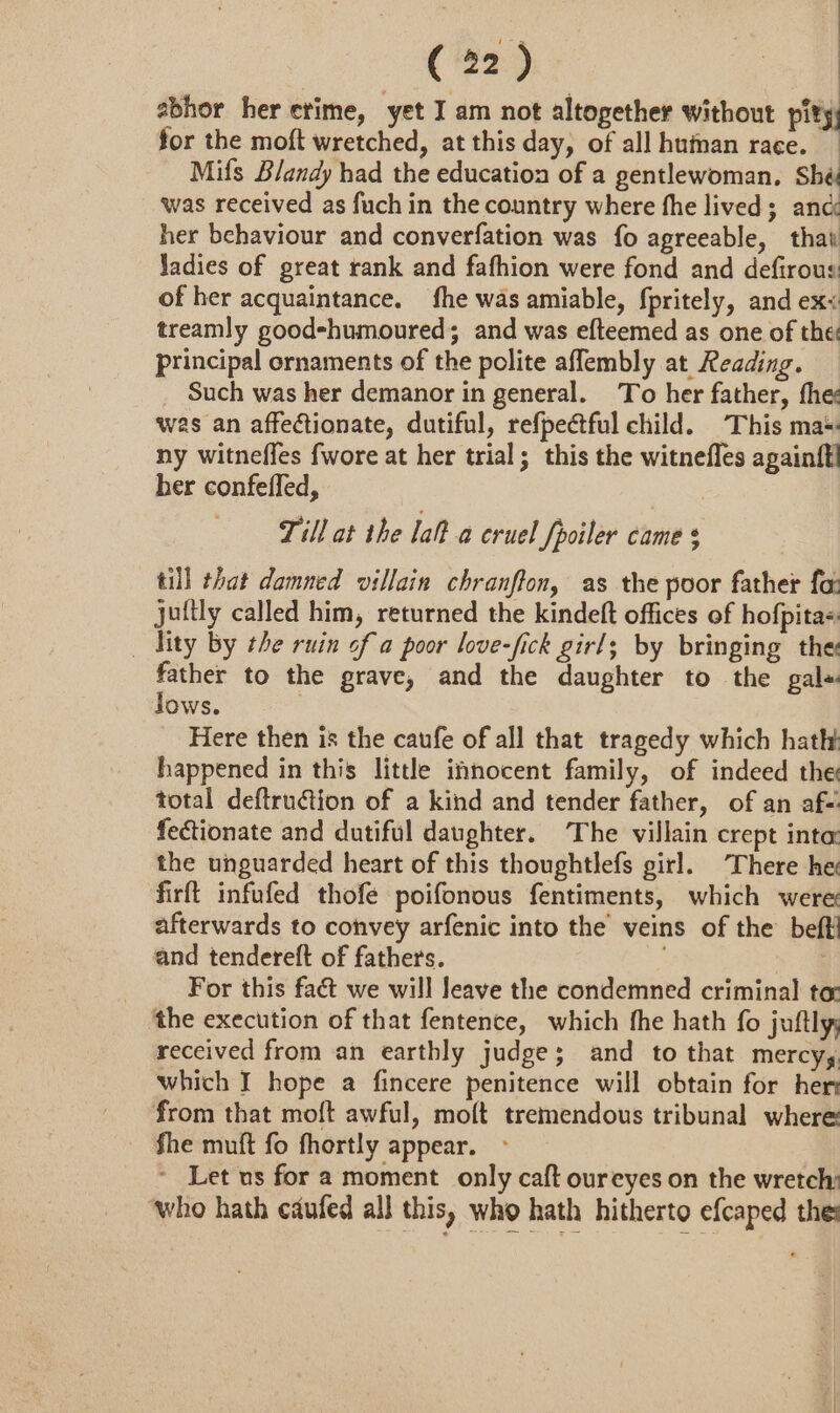 | : ( 22) cs abhor her erime, yet I am not altogether without pity for the moft wretched, at this day, of all huinan race. Mifs Blandy had the education of a gentlewoman. Shé was received as fuch in the country where fhe lived; anc her behaviour and converfation was fo agreeable, thai Jadies of great rank and fafhion were fond and defirous of her acquaintance. fhe was amiable, fpritely, and ex&lt; treamly good-humoured; and was efteemed as one of the: principal ornaments of the polite aflembly at Reading. _ Such was her demanor in general. To her father, the was an affectionate, dutiful, refpectful child. This ma* ny witneffes fwore at her trial; this the witnefles againfl her confefled, Till at the lal? a cruel Spoiler came $ till that damned villain chranflon, as the poor father fa: jultly called him, returned the kindeft offices of hofpitas _ ity by the ruin of a poor love-fick girl; by bringing the: father to the grave, and the daughter to the gale lows. 7 Here then is the caufe of all that tragedy which hath happened in this little innocent family, of indeed the total deftruétion of a kind and tender father, of an af- fectionate and dutiful daughter. The villain crept inte: the unguarded heart of this thoughtlefs girl. There he firft infufed thofe poifonous fentiments, which were afterwards to convey arfenic into the veins of the’ beft! and tendereft of fathers. soe For this fact we will leave the condemned criminal tox the execution of that fentence, which fhe hath fo juftly; received from an earthly judge; and to that mercy, which I hope a fincere penitence will obtain for her from that moft awful, moft tremendous tribunal where fhe muft fo fhortly appear. ~ Let us for a moment only caft oureyes on the wretch: ‘who hath caufed all this, who hath hitherto efcaped the