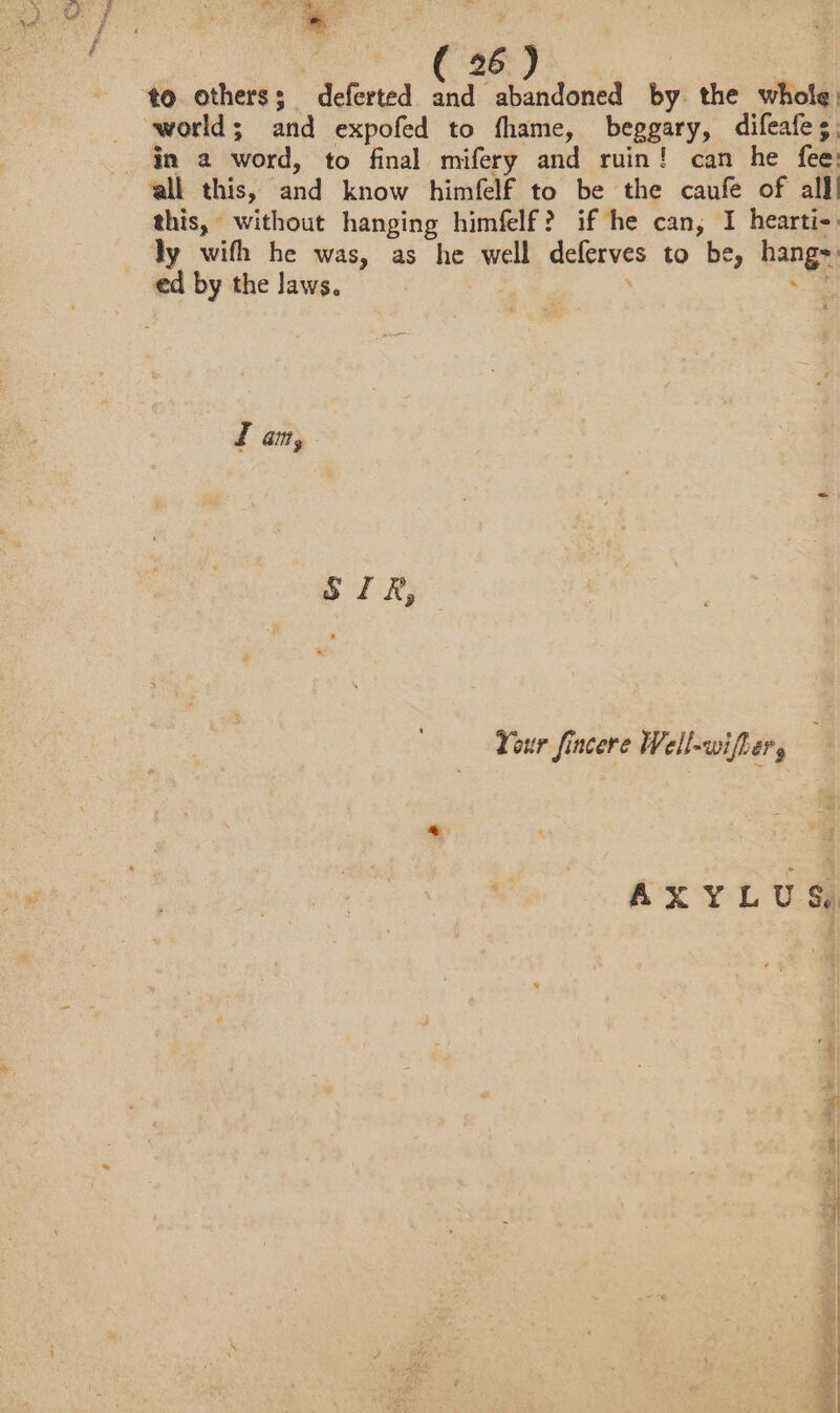 ‘to. others; deferted and abandoned by the whole: world ; and expofed to fhame, beggary, difeafe;; in a word, to final mifery and ruin! can he fee all this, and know himfelf to be the caufe of alll this, without hanging himfelf? if he can, I heartie: ly wifh he was, as he well deferves to be, hangr ed by the laws. Z am, piRp Your fincere Well-wifher, AXYLUS