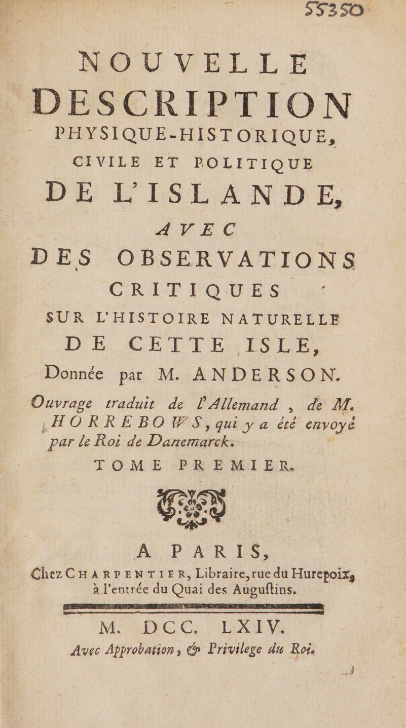 ” 55350 PP NOUVELLE DESCRIPTION PHYSIQUE-HISTORIQUE, CIVILE ET POLITIQUE DE L'ISLANDE, | AVEC DES OBSERVATIONS | CRITIOTES SUR L'HISTOIRE NATURELLE DE CGEITE ISLE Donnée par M. ANDERSON. Ouvrage traduit de l'Allemand , de M. ‚HORREBOWS,qu ya été envoyé par le Roi de Danemarck: TOME PREMIER es - > RR -PARES, Chez CHARPENTIER, Libraire, rue du Hurepoixs à l'entrée du Quai des Auguftins. MARIE C: : EIEG Avec Approbation, &amp; Privilege du Roi.
