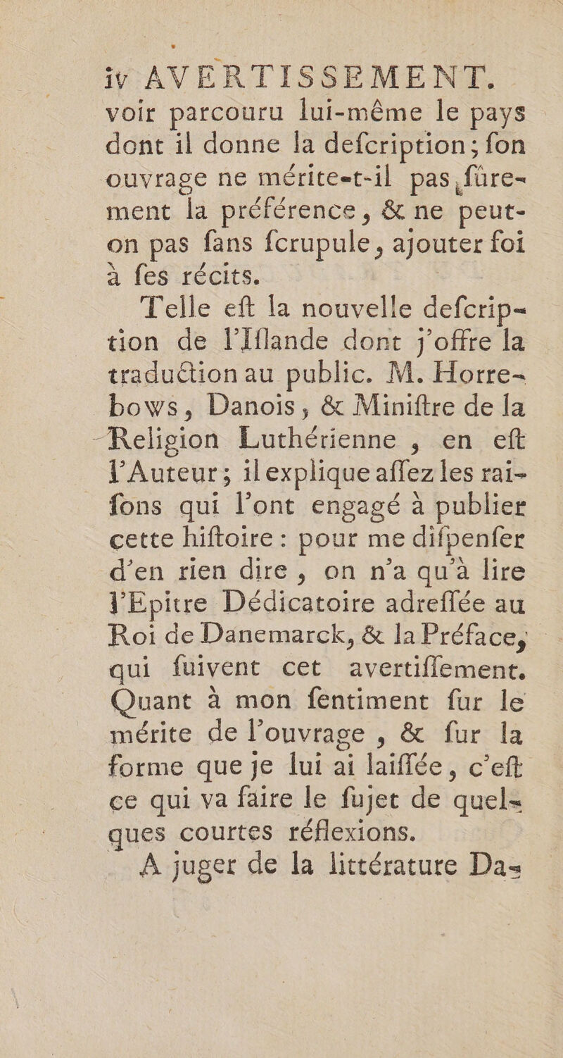 voir parcouru lui-même le pays dont il donne la defcription,; fon ouvrage ne mérite=t-il pas füre- ment la préférence, &amp; ne peut- on pas fans ferupule, ajouter foi a fes récits, Telle eft la nouvelle defcrip- tion de l’Iflande dont j’offre la traduction au public. M. Horre- bows, Danois, &amp; Miniftre de la Religion Luthérienne , en eft l’Auteur; ilexplique affez les rai- fons qui l’ont engagé à publier cette hiftoire : pour me difpenfer d'en rien dire, on n’a qu'a lire l'Epitre Dedicatoire adreffée au Roi de Danemarck, &amp; la Préface, qui fuivent cet avertiflement. Quant à mon fentiment fur le mérite de l'ouvrage , &amp; fur la forme que je lui ai laiffee, c’eft ce qui va faire le fujet de quels ques courtes réflexions. A juger de la littérature Da-