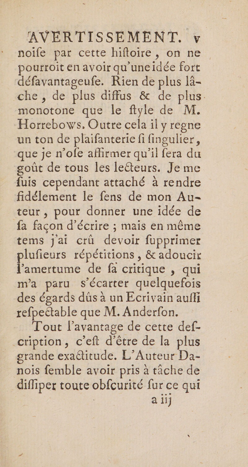noife par cette hifloire, on ne pourroit en avoir qu uneidée fort défavantageufe. Rien de plus lä- che, de plus diffus &amp; de plus. monotone que le flyle de M. Horrebows. Outre cela il yregne un ton de plaifanterie fi fingulier, que je n’ofe afirmer qu'il fera du goût de tous les leéteurs. Je me fuis cependant attaché à rendre fidélement le fens de mon Au- teur , pour donner une idée de fa facon d'écrire ; mais en même tems jai crü devoir fupprimer plufieurs répétitions , &amp; adoucir l’amertume de fa critique , qui m'a paru s’Ecarter quelquefois des égards düs à un Ecrivain auf refpectable que M. Anderfon. Tout lavantage de cette def- __cription, c’eft d’être de la plus grande exactitude. L’Auteur Da- nois femble avoir pris à tâche de diffiper toute obfcurité fur ce qui a ii]