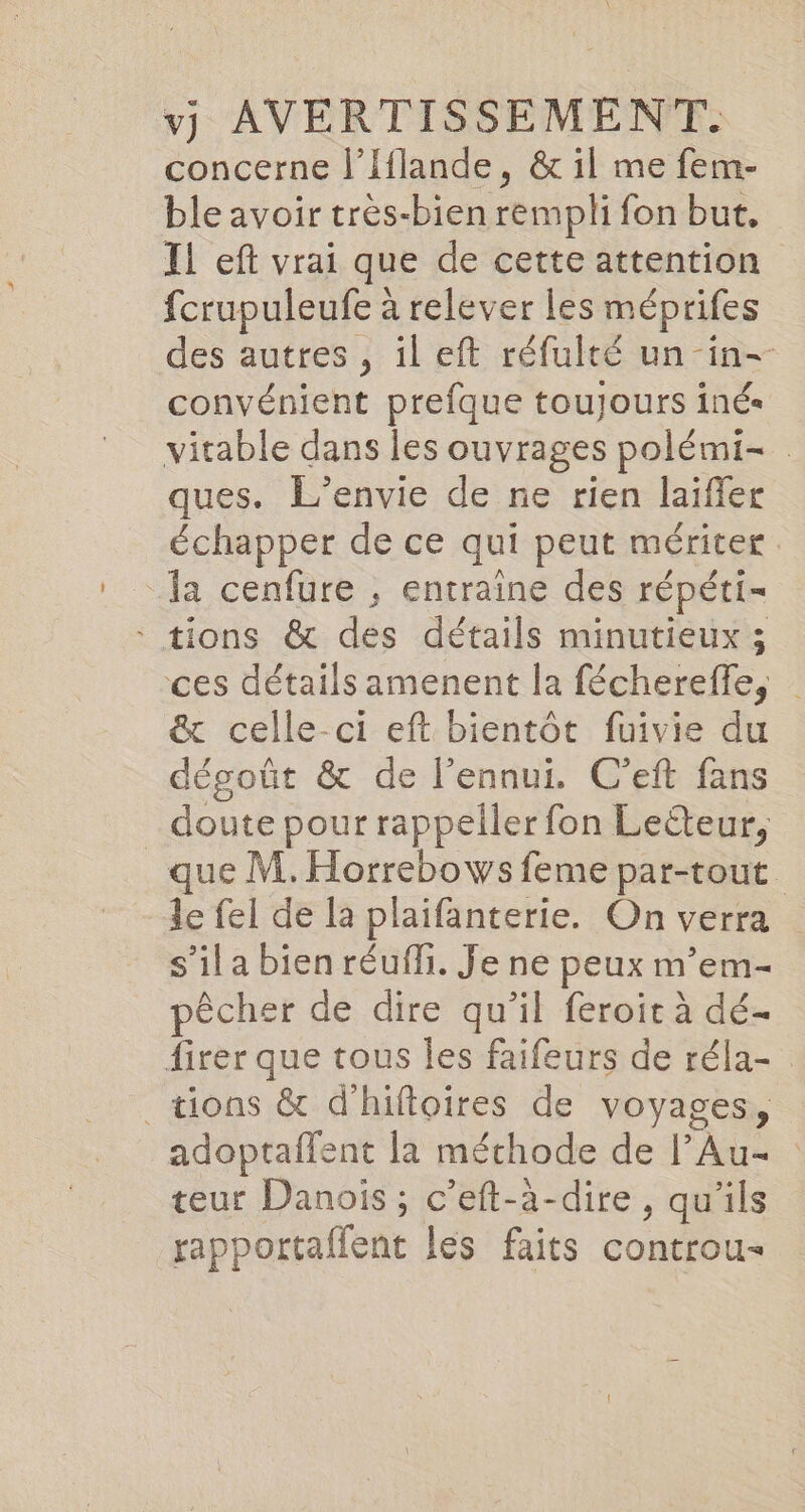 concerne l’Iflande, &amp; il me fem- ble avoir très-bien rempli fon but. Il eft vrai que de cette attention fcrupuleufe à relever les méprifes des autres , il eft réfulté un -in- convénient prefque toujours iné« vitable dans les ouvrages polémi- ques. L’envie de ne rien laiffer échapper de ce qui peut mériter la cenfure ; entraine des répéti- * tions &amp; des détails minutieux ; ces détails amenent la féchereffe, _ &amp; celle-ci eft bientôt fuivie du dégoût &amp; de l'ennui. C'eft fans doute pour rappeller fon Leëteur, que M. Horrebows feme par-tout le fel de la plaifanterie. On verra s’il a bien réuffi. Je ne peux m’em- pêcher de dire qu’il feroir à dé- firer que tous les faifeurs de réla- tions &amp; dhiftoires de voyages, adoptaffent la méthode de l’Au- teur Danois ; c’eft-à-dire , qu'ils rapportaffent les faits controu-